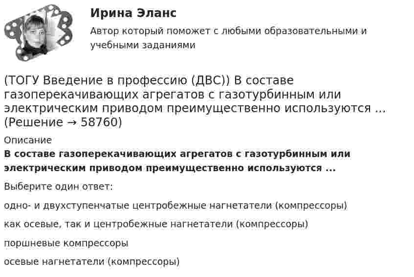      
            Описание
            В составе газоперекачивающих агрегатов с газотурбинным или электрическим приводом преимущественно используются ...Выберите один ответ:одно- и двухступенчатые центробежные нагнетатели (компрессоры)как осевые, так и центробежные нагнетатели (компрессоры)поршневые компрессорыосевые нагнетатели (компрессоры)   
            
            
            (ТОГУ Введение в профессию (ДВС)) Агрегат, предназначенный для повышения давления и перемещения газа, поступающего из входного коллектора компрессорной станции магистрального газопровода, называется ...указать... агрегат.(ТОГУ Введение в профессию (ДВС)) В составе газоперекачивающих агрегатов с газотурбинным или электрическим приводом преимущественно используются ...(ТОГУ Введение в профессию (ДВС)) Газопоршевые двигатели относятся к двигателям ...(ТОГУ Введение в профессию (ДВС)) Дайте характеристику объекту, представленному на рисунке.(ТОГУ Введение в профессию (ДВС)) Дайте характеристику, представленной схеме газотурбинной установки.(ТОГУ Введение в профессию (ДВС)) Дайте характеристику схеме и представленным на ней объектам.(ТОГУ Введение в профессию (ДВС)) Для схемы, поясняющей принцип работы ГТУ, установите соответствие указанных параметров.(ТОГУ Введение в профессию 09.03.03) Строка, в которой единицы измерения информации расположены по возрастанию(ТОГУ Введение в профессию 09.03.03) Строка, в которой единицы измерения информации расположены по убыванию(ТОГУ Введение в профессию 09.03.03) Телекоммуникация – это ...(ТОГУ Введение в профессию 09.03.03) Техническое обеспечение АИС – это ...(ТОГУ Введение в профессию 09.03.03) Утилиты – это ...(ТОГУ Введение в профессию 09.03.03) Участие в проведении переговоров с заказчиком и презентация проектов относится к задачам профессиональной деятельности(ТОГУ Введение в профессию 09.03.03) Элементарным объектом электронной таблицы является