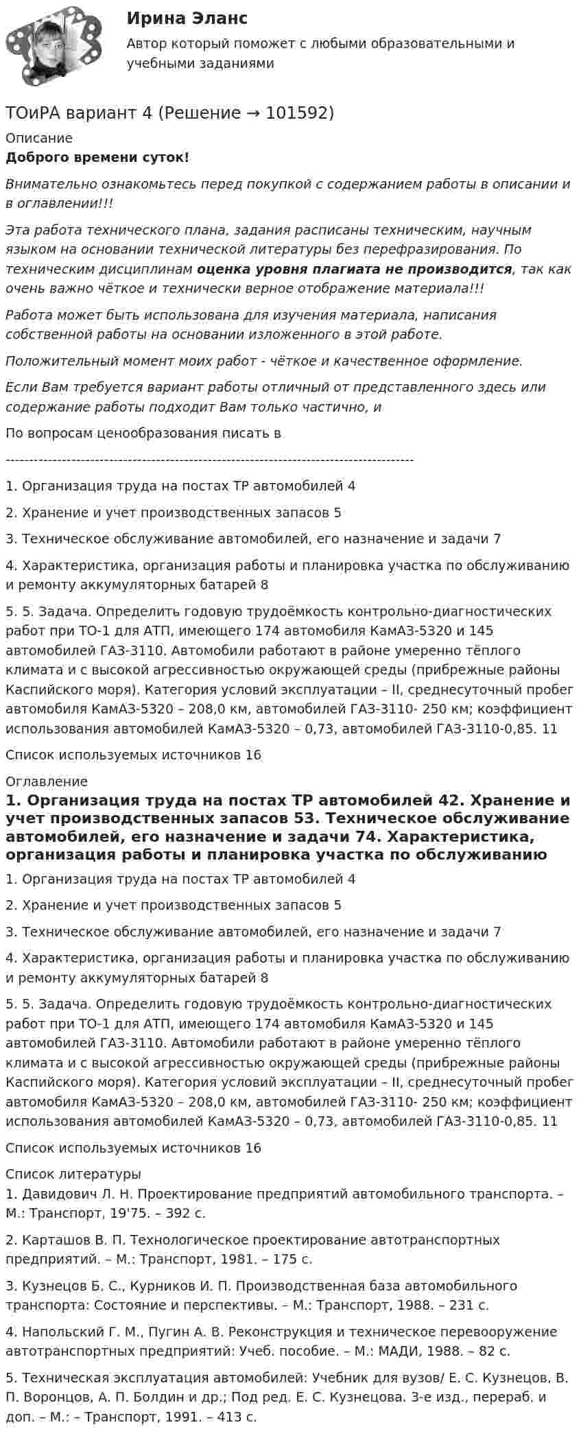       
            Описание
            Доброго времени суток!Внимательно ознакомьтесь перед покупкой с содержанием работы в описании и в оглавлении!!!Эта работа технического плана, задания расписаны техническим, научным языком на основании технической литературы без перефразирования. По техническим дисциплинам оценка уровня плагиата не производится, так как очень важно чёткое и технически верное отображение материала!!!Работа может быть использована для изучения материала, написания собственной работы на основании изложенного в этой работе.Положительный момент моих работ - чёткое и качественное оформление.Если Вам требуется вариант работы отличный от представленного здесь или содержание работы подходит Вам только частично,  и По вопросам ценообразования писать в  ---------------------------------------------------------------------------------------1. Организация труда на постах ТР автомобилей	42. Хранение и учет производственных запасов	53. Техническое обслуживание автомобилей, его назначение и задачи	74. Характеристика, организация работы и планировка участка по обслуживанию и ремонту аккумуляторных батарей	85. 5. Задача. Определить годовую трудоёмкость контрольно-диагностических работ при ТО-1 для АТП, имеющего 174 автомобиля КамАЗ-5320 и 145 автомобилей ГАЗ-3110. Автомобили работают в районе умеренно тёплого климата и с высокой агрессивностью окружающей среды (прибрежные районы Каспийского моря). Категория условий эксплуатации – II, среднесуточный пробег автомобиля КамАЗ-5320 – 208,0 км, автомобилей ГАЗ-3110- 250 км; коэффициент использования автомобилей КамАЗ-5320 – 0,73, автомобилей ГАЗ-3110-0,85.	11Список используемых источников	16 
            Оглавление
            1. Организация труда на постах ТР автомобилей	42. Хранение и учет производственных запасов	53. Техническое обслуживание автомобилей, его назначение и задачи	74. Характеристика, организация работы и планировка участка по обслуживанию и ремонту аккумуляторных батарей	85. 5. Задача. Определить годовую трудоёмкость контрольно-диагностических работ при ТО-1 для АТП, имеющего 174 автомобиля КамАЗ-5320 и 145 автомобилей ГАЗ-3110. Автомобили работают в районе умеренно тёплого климата и с высокой агрессивностью окружающей среды (прибрежные районы Каспийского моря). Категория условий эксплуатации – II, среднесуточный пробег автомобиля КамАЗ-5320 – 208,0 км, автомобилей ГАЗ-3110- 250 км; коэффициент использования автомобилей КамАЗ-5320 – 0,73, автомобилей ГАЗ-3110-0,85.	11Список используемых источников	16 
            Список литературы
            1. Давидович Л. Н. Проектирование предприятий автомобильного транспорта. – М.: Транспорт, 19'75. – 392 с.2. Карташов В. П. Технологическое проектирование автотранспортных предприятий. – М.: Транспорт, 1981. – 175 с.3. Кузнецов Б. С., Курников И. П. Производственная база автомобильного транспорта: Состояние и перспективы. – М.: Транспорт, 1988. – 231 с.4. Напольский Г. М., Пугин А. В. Реконструкция и техническое перевооружение автотранспортных предприятий: Учеб. пособие. – М.: МАДИ, 1988. – 82 с.5. Техническая эксплуатация автомобилей: Учебник для вузов/ Е. С. Кузнецов, В. П. Воронцов, А. П. Болдин и др.; Под ред. Е. С. Кузнецова. 3-е изд., перераб. и доп. – М.: – Транспорт, 1991. – 413 с. 