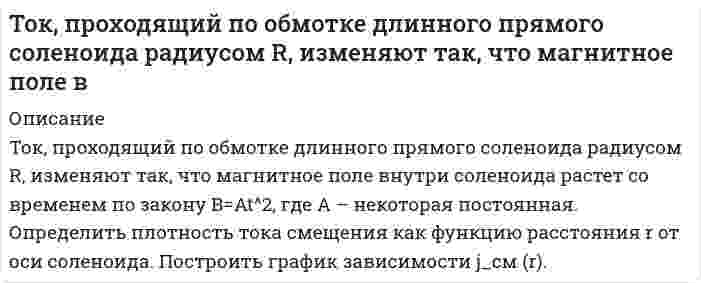      
          Описание
           Ток равномерно распределен по сечению провода радиуса R с плотностью j. Найти индукцию магнитного поля B(r) как функцию от оси провода. Построить график.  
            
            
            Ток равномерно распределен по сечению провода радиуса R с плотностью j. Найти индукцию магнитного поля B(r) как функцию от оси провода. Построить график.Ток силой 6 А проходил в течение 1,5 часа через разбавленный раствор H2SO4. Вычислить массу разложившейся воды и объемы H2 и O2, выделившихся на электродах (00C и 760 мм рт. ст.). Тонкая бесконечная нить согнута под углом 90°. Нить равномерно заряжена. На расстоянии 50 см от угла на продолжении одной из сторон расположен точечный заряд величинойТонкий магнит длиной 12 см, магнитный момент которого 6 А∙м^2, помещен в однородное магнитное поле напряженностью 16 кА/м. Ось магнита образует с направлением магнитного поля угол 90°. Определить момент сил, действующих на магнит. Тонкий обруч, повешенный на гвоздь, колеблется в плоскости, параллельной стене. Радиус обруча 30 см. Вычислите период его колебаний и приведённую длину.Торговый агент в среднем контактирует с 6 потенциальными покупателями в день. Из опыта ему известно, что вероятность того, что потенциальный покупатель совершит покупку, равна 0,1Тороид со стальным сердечником, длина которого по средней линии 1 м, имеет вакуумный зазор 4 мм. Обмотка содержит восемь витков на сантиметр. При какой силе тока индукция в зазоре будет 1 Тл? Магнитная проницаемость железа 1140.ТК – 7. Задание[ТОГУ] Корпоративные финансы (практическая часть, задача, вариант 6)Ток I=30 А идет по длинному проводу, согнутому под углом α=120°. Определить напряженность поля в точТок I=5 А течет по тонкому замкнутому проводнику. Радиус изогнутой части проводника R=12 см, угол 2φТок I проходит по тонкому проводу, имеющему вид правильного 3-угольника, вписанного в окружность радиусомТок в колебательном контуре изменяется по закону . Период колебаний контура равен 10 мкс. В какой бТок в проводнике сопротивлением R=100 Ом равномерно нарастает от I_0=0 до I_max=10 А в течение врем