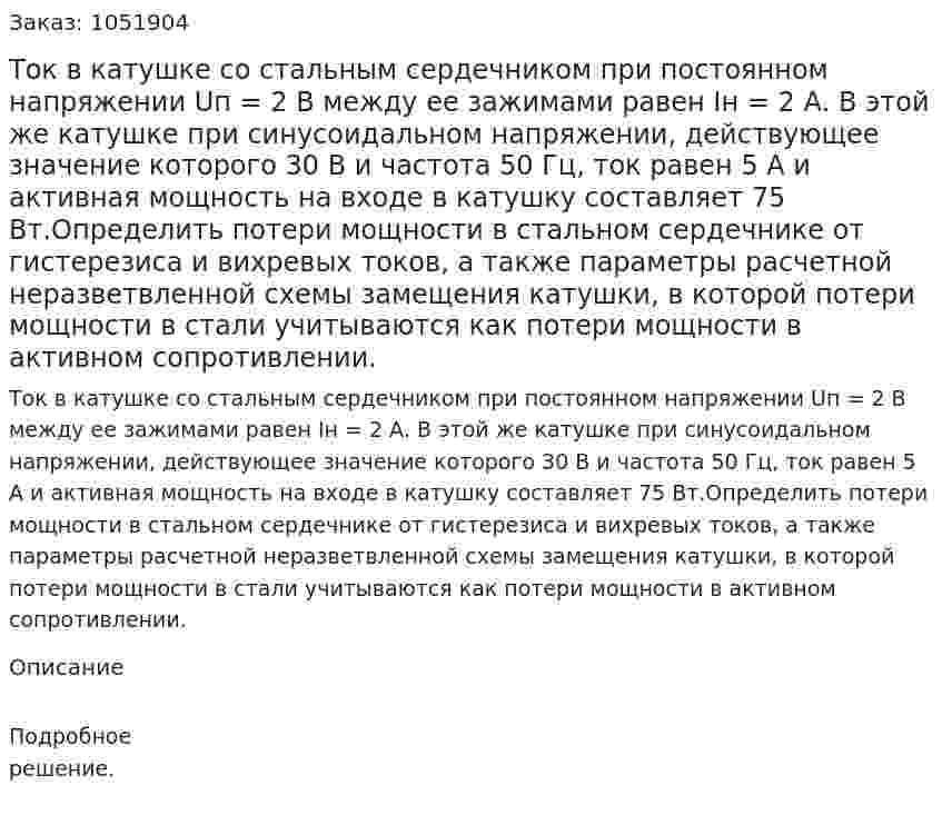 Ток в катушке со стальным сердечником при постоянном напряжении Uп = 2 В между ее зажимами равен Iн = 2 А. В этой же катушке при синусоидальном напряжении, действующее значение которого 30 В и частота 50 Гц, ток равен 5 А и активная мощность на входе в катушку составляет 75 Вт.Определить потери мощности в стальном сердечнике от гистерезиса и вихревых токов, а также параметры расчетной неразветвленной схемы замещения катушки, в которой потери мощности в стали учитываются как потери мощности в активном сопротивлении. 