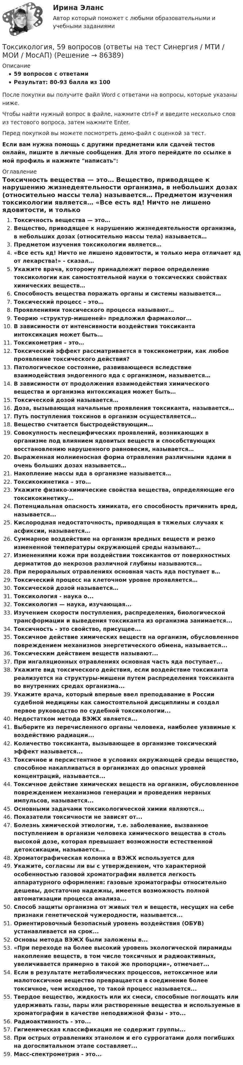     
            Описание
            59 вопросов с ответамиРезультат: 80-93 балла из 100После покупки вы получите файл Word с ответами на вопросы, которые указаны ниже.Чтобы найти нужный вопрос в файле, нажмите ctrl+F и введите несколько слов из тестового вопроса, затем нажмите Enter.Перед покупкой вы можете посмотреть демо-файл с оценкой за тест.Если вам нужна помощь с другими предметами или сдачей тестов онлайн, пишите в личные сообщения. Для этого перейдите по ссылке в мой профиль и нажмите написать:  
            Оглавление
              Токсичность вещества — это…   Вещество, приводящее к нарушению жизнедеятельности организма, в небольших дозах (относительно массы тела) называется…   Предметом изучения токсикологии является…   «Все есть яд! Ничто не лишено ядовитости, и только мера отличает яд от лекарства!» - сказал…   Укажите врача, которому принадлежит первое определение токсикологии как самостоятельной науки о токсических свойствах химических веществ…   Способность вещества поражать органы и системы называется…   Токсический процесс – это…   Проявлениями токсического процесса называют…   Теорию «структур-мишеней» предложил фармаколог…   В зависимости от интенсивности воздействия токсиканта интоксикация может быть…   Токсикометрия – это…   Токсический эффект рассматривается в токсикометрии, как любое проявление токсического действия?   Патологическое состояние, развивающееся вследствие взаимодействия эндогенного яда с организмом, называется…   В зависимости от продолжения взаимодействия химического вещества и организма интоксикация может быть…   Токсической дозой называется…   Доза, вызывающая начальные проявления токсиканта, называется…   Путь поступления токсинов в организм осуществляется…   Вещество считается быстродействующим…   Совокупность неспецифических проявлений, возникающих в организме под влиянием ядовитых веществ и способствующих восстановлению нарушенного равновесия, называется…   Выраженная молниеносная форма отравления различными ядами в очень больших дозах называется…   Накопление массы яда в организме называется…   Токсикокинетика – это…   Укажите физико-химические свойства вещества, определяющие его токсикокинетику…   Потенциальная опасность химиката, его способность причинить вред, называется...   Кислородная недостаточность, приводящая в тяжелых случаях к асфиксии, называется…   Суммарное воздействие на организм вредных веществ и резко измененной температуры окружающей среды называют…   Изменениями кожи при воздействии токсикантов от поверхностных дерматитов до некрозов различной глубины называются…   При пероральных отравлениях основная часть яда поступает в…Токсический процесс на клеточном уровне проявляется…Токсической дозой называется…Токсикология - наука о...Токсикология — наука, изучающая...Изучением скорости поступления, распределения, биологической трансформации и выведения токсиканта из организма занимается...Токсичность - это свойство, присущее... Токсичное действие химических веществ на организм, обусловленное повреждением механизмов энергетического обмена, называется...Токсическим действием веществ называют...При ингаляционных отравлениях основная часть яда поступает...Укажите вид токсического действия, если воздействие токсиканта реализуется на структуры-мишени путем распределения токсиканта во внутренних средах организма...Укажите врача, который впервые ввел преподавание в России судебной медицины как самостоятельной дисциплины и создал первое руководство по судебной токсикологии...Недостатком метода ВЭЖХ является...Выберите из перечисленного органы человека, наиболее уязвимые к воздействию радиации...Количество токсиканта, вызывающее в организме токсический эффект называется... Токсичное и персистентное в условиях окружающей среды вещество, способное накапливаться в организмах до опасных уровней концентраций, называется...Токсичное действие химических веществ на организм, обусловленное повреждением механизмов генерации и проведения нервных импульсов, называется...Основными задачами токсикологической химии являются...Показатели токсичности не зависят от...Болезнь химической этиологии, т.е. заболевание, вызванное поступлением в организм человека химического вещества в столь высокой дозе, которая превышает возможности естественной детоксикации, называется...Хроматографическая колонка в ВЭЖХ используется дляУкажите, согласны ли вы с утверждением, что характерной особенностью газовой хроматографии является легкость аппаратурного оформления: газовые хроматографы относительно дешевы, достаточно надежны, имеется возможность полной автоматизации процесса анализа...Способ защиты организма от живых тел и веществ, несущих на себе признаки генетической чужеродности, называется...Ориентировочный безопасный уровень воздействия (ОБУВ) устанавливается на срок...Основы метода ВЭЖХ были заложены в...«При переходе на более высокий уровень экологической пирамиды накопление веществ, в том числе токсичных и радиоактивных, увеличивается примерно в такой же пропорции», отмечает...Если в результате метаболических процессов, нетоксичное или малотоксичное вещество превращается в соединение более токсичное, чем исходное, то такой процесс называется...Твердое вещество, жидкость или их смеси, способные поглощать или удерживать газы, пары или растворенные вещества и используемые в хроматографии в качестве неподвижной фазы - это...Радиоактивность - это...Гигиеническая классификация не содержит группы...При острых отравлениях этанолом и его суррогатами доля погибших на догоспитальном этапе составляет...Масс-спектрометрия - это...  
            
            
            ТОКСИКОЛОГИЯТоксикология, 59 вопросов (ответы на тест Синергия / МТИ / МОИ / МосАП)💯 Токсикология.ти(1) (ответы на тест Синергия / МОИ / МТИ / МосАП, декабрь 2023)Ток силой 50 А течёт по очень длинному проводнику, согнутому под прямым углом. Найти значение магнитной индукции на биссектрисе этого угла в точке, отстоящей от его вершины на расстоянии 20 см.Ток силой I = 30 А течёт по проводнику, согнутому под прямым углом. Найти напряжённость H магнитного поля в точке, лежащей на биссектрисе этого угла и отстоящей от вершины угла на расстоянии b = 10 смТок силой I = 50 А идёт по проводу, согнутому под прямым углом. Найти напряжённость H магнитного поля в точке, лежащей на биссектрисе этого угла и отстоящей от вершины угла на расстоянии b = 20 см.Ток силой I = 50 А течёт по бесконечно длинному проводнику, согнутому под прямым углом. Найти напряжённость H магнитного поля в точке, лежащей на биссектрисе этого угла и отстоящей от вершины угла на расстоянии h = 20 см.Ток в катушке индуктивностью 0,059 Гн изменяется по закону:  i = 1,53·cos5пt А.  Определить мгновенное значение ЭДС самоиндукции в катушке в момент времени t = 0,05 с.Ток в катушке колебательного контура изменяется в соответствии с уравнением  i = I0 cos 2pvt.  Частота колебаний v = 100 кГц. Определить минимальный промежуток времени, по истечении которого энергия магнитного поля катушкиТок в проводнике изменяется со временем по закону  I = I0 + a · t,  где I0 = 4 А, a = 2 А/с. Какой электрический заряд проходит по проводнику за промежуток времени от 2 до 6 с?Ток в проводнике сопротивлением R = 100 Ом равномерно нарастает от I0 = 0 до Imax = 10 А в течение времени t = 30 с. Чему равно количество теплоты, выделяющееся за это время в проводнике?Ток в проводнике сопротивлением R = 10 Ом равномерно возрастает от нуля до некоторого максимума в течение 5 с. За это время в проводнике выделилось количество теплоты Q = 10 кДж. Определить среднее значение тока в проводникеТок в проводнике сопротивлением r = 15 Ом за время t = 5 с равномерно возрастает от нуля до некоторого максимума. За это время в проводнике выделилась теплота Q = 10 кДж. Определить среднее значение силы токаТок в проводнике сопротивлением R = 15 Ом равномерно возрастает от I0 = 0 до некоторого максимального значения в течение времени t = 5 с. За это время в проводнике выделилась в виде тепла энергия Q = 10 кДж.
