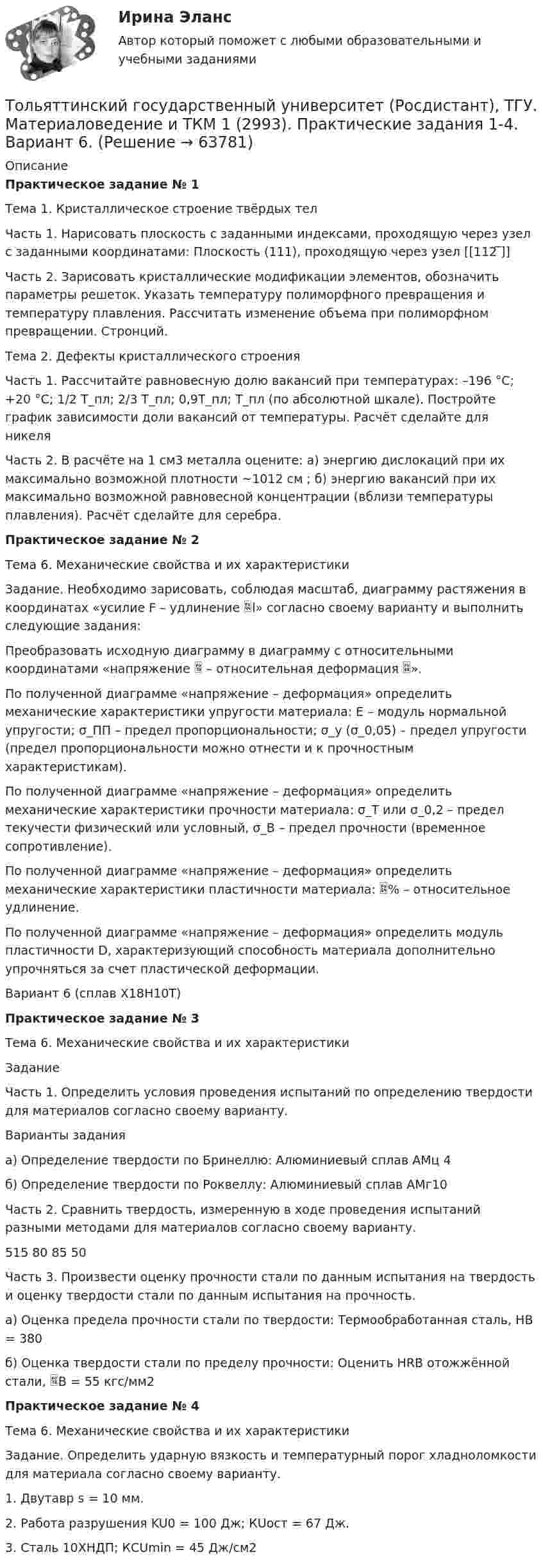     
            Описание
            Практическое задание № 1Тема 1. Кристаллическое строение твёрдых телЧасть 1. Нарисовать плоскость с заданными индексами, проходящую через узел с заданными координатами: Плоскость (111), проходящую через узел [[112 ̅]]Часть 2. Зарисовать кристаллические модификации элементов, обозначить параметры решеток. Указать температуру полиморфного превращения и температуру плавления. Рассчитать изменение объема при полиморфном превращении. Стронций.Тема 2. Дефекты кристаллического строенияЧасть 1. Рассчитайте равновесную долю вакансий при температурах: –196 °C; +20 °C; 1/2 Т_пл; 2/3 Т_пл; 0,9Т_пл; Т_пл (по абсолютной шкале). Постройте график зависимости доли вакансий от температуры. Расчёт сделайте для никеляЧасть 2. В расчёте на 1 см3 металла оцените: а) энергию дислокаций при их максимально возможной плотности ~1012 см ; б) энергию вакансий при их максимально возможной равновесной концентрации (вблизи температуры плавления). Расчёт сделайте для серебра.Практическое задание № 2Тема 6. Механические свойства и их характеристикиЗадание. Необходимо зарисовать, соблюдая масштаб, диаграмму растяжения в координатах «усилие F – удлинение l» согласно своему варианту и выполнить следующие задания:Преобразовать исходную диаграмму в диаграмму с относительными координатами «напряжение  – относительная деформация ».По полученной диаграмме «напряжение – деформация» определить механические характеристики упругости материала: E – модуль нормальной упругости; σ_ПП – предел пропорциональности; σ_у (σ_0,05) – предел упругости (предел пропорциональности можно отнести и к прочностным характеристикам).По полученной диаграмме «напряжение – деформация» определить механические характеристики прочности материала: σ_T или σ_0,2 – предел текучести физический или условный, σ_В – предел прочности (временное сопротивление).По полученной диаграмме «напряжение – деформация» определить механические характеристики пластичности материала: % – относительное удлинение.По полученной диаграмме «напряжение – деформация» определить модуль пластичности D, характеризующий способность материала дополнительно упрочняться за счет пластической деформации.Вариант 6 (сплав Х18Н10Т)Практическое задание № 3Тема 6. Механические свойства и их характеристикиЗаданиеЧасть 1. Определить условия проведения испытаний по определению твердости для материалов согласно своему варианту.Варианты заданияа) Определение твердости по Бринеллю: Алюминиевый сплав АМц 4б) Определение твердости по Роквеллу: Алюминиевый сплав АМг10Часть 2. Сравнить твердость, измеренную в ходе проведения испытаний разными методами для материалов согласно своему варианту.515 80 85 50Часть 3. Произвести оценку прочности стали по данным испытания на твердость и оценку твердости стали по данным испытания на прочность.а) Оценка предела прочности стали по твердости: Термообработанная сталь, НВ = 380б) Оценка твердости стали по пределу прочности: Оценить HRВ отожжённой стали, В = 55 кгс/мм2Практическое задание № 4Тема 6. Механические свойства и их характеристикиЗадание. Определить ударную вязкость и температурный порог хладноломкости для материала согласно своему варианту.1. Двутавр s = 10 мм.2. Работа разрушения KU0 = 100 Дж; КUост = 67 Дж.3. Сталь 10ХНДП; КСUmin = 45 Дж/см2   
            
            
            Толстостенное кольцо с радиусами R1 = 10 см и R2 = 20 см колеблется около горизонтальной оси, отстоящей от центра кольца на расстоянии d = R1. Определить период колебаний такого маятника.Тольяттинский государственный университет (Росдистант), ТГУ. Материаловедение и ТКМ 1 (2993). Практические задания 1-4. Вариант 6.Томас Гоббс первоначальное состояние человеческого общества оценивал как ...То, на чем настаивает сторона в конфликте, способ реализации ее интересов – это …Тонкая длинная нить равномерно заряжена с линейной плотностью r = 10 мкКл/м. Какова сила F, действующая на точечный заряд q = 10 нКл, находящийся на расстоянии a = 20 см от нити против ее середины?Тонкая квадратная рамка равномерно заряжена с линейной плотностью заряда  = 200 пКл/м. Определить потенциал  поля в точке пересечения диагоналей.Тонкая квадратная рамка равномерно заряжена с линейной плотностью заряда t = 200 пКл/м. Определить потенциал j поля в точке пересечения диагоналей.Толкование права ВКС РосдистантТолкование права (итоговый тест с ответами) 40 вопросов 88%Толкование, раскрытие смысла, разъяснение результатов исследования - это ... Толкования права РосдистантТолковый словарь научно-технических терминовТолковый словарь научно-технических терминов в ИТ технологияхТолковый словарь научно-технических терминов  ИТ технологии