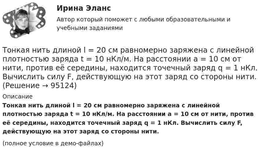    
            Описание
            Тонкая нить длиной l = 20 см равномерно заряжена с линейной плотностью заряда t = 10 нКл/м. На расстоянии a = 10 см от нити, против её середины, находится точечный заряд q = 1 нКл. Вычислить силу F, действующую на этот заряд со стороны нити.(полное условие в демо-файлах)   
            
            
            Тонкая квадратная рамка равномерно заряжена с линейной плотностью заряда t = 200 пКл/м. Определить потенциал j поля в точке пересечения диагоналей.Тонкая нить длиной l = 20 см равномерно заряжена с линейной плотностью заряда t = 10 нКл/м. На расстоянии a = 10 см от нити, против её середины, находится точечный заряд q = 1 нКл. Вычислить силу F, действующую на этот заряд со стороны нити.Тонкая нить намотана на полый тонкостенный цилиндр массой  m=1кг. Свободный конец нити прикреплен к потолку (рис.2). Найти натяжение нити при опускании цилиндра под действием силы тяжести.Тонкая однородная пластинка в форме равностороннего треугольника с высотой h совершает малые колебания вокруг горизонтальной оси, совпадающей с одной из его сторон. Найти период колебаний и приведенную длину данного маятника.Тонкая проволочка лежит между двумя стеклянными плоскопараллельными пластинами параллельно линии соприкосновения пластин, вследствие чего в отраженном свете наблюдается интерференционная картина с расстоянием между полосами в 1.5 мм. Проволочка распоТонкая прямая нить длиной L = 5 см несёт равномерно распределённый по длине нити заряд с линейной плотностью t = 0,01 мкКл/м. Определить разность потенциалов двух точек A и B поля, удалённых от нитиТонкие стержни образуют квадрат со стороной длиной 5 см. Стержни заряжены с линейной плотностью r = 1,33 нКл/м = 1,33*10-9 Кл/м. Найти потенциал в центре квадрата.Толковый словарь научно-технических терминов  ИТ технологииТолковый словарь научно-технических терминов Научные определенияТолстостенное кольцо с радиусами R1 = 10 см и R2 = 20 см колеблется около горизонтальной оси, отстоящей от центра кольца на расстоянии d = R1. Определить период колебаний такого маятника.Тольяттинский государственный университет (Росдистант), ТГУ. Материаловедение и ТКМ 1 (2993). Практические задания 1-4. Вариант 6.Томас Гоббс первоначальное состояние человеческого общества оценивал как ...То, на чем настаивает сторона в конфликте, способ реализации ее интересов – это …Тонкая длинная нить равномерно заряжена с линейной плотностью r = 10 мкКл/м. Какова сила F, действующая на точечный заряд q = 10 нКл, находящийся на расстоянии a = 20 см от нити против ее середины?
