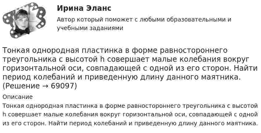      
            Описание
            Тонкая однородная пластинка в форме равностороннего треугольника с высотой h совершает малые колебания вокруг горизонтальной оси, совпадающей с одной из его сторон. Найти период колебаний и приведенную длину данного маятника.   
            
            
            Тонкая нить намотана на полый тонкостенный цилиндр массой  m=1кг. Свободный конец нити прикреплен к потолку (рис.2). Найти натяжение нити при опускании цилиндра под действием силы тяжести.Тонкая однородная пластинка в форме равностороннего треугольника с высотой h совершает малые колебания вокруг горизонтальной оси, совпадающей с одной из его сторон. Найти период колебаний и приведенную длину данного маятника.Тонкая проволочка лежит между двумя стеклянными плоскопараллельными пластинами параллельно линии соприкосновения пластин, вследствие чего в отраженном свете наблюдается интерференционная картина с расстоянием между полосами в 1.5 мм. Проволочка распоТонкая прямая нить длиной L = 5 см несёт равномерно распределённый по длине нити заряд с линейной плотностью t = 0,01 мкКл/м. Определить разность потенциалов двух точек A и B поля, удалённых от нитиТонкие стержни образуют квадрат со стороной длиной 5 см. Стержни заряжены с линейной плотностью r = 1,33 нКл/м = 1,33*10-9 Кл/м. Найти потенциал в центре квадрата.Тонкие стержни образуют квадрат со стороной длиной a. Стержни заряжены с линейной плотностью t = 1,33 нКл/м. Определить потенциал j в центре квадрата.Тонкий бесконечно длинный стержень равномерно заряжен с линейной плотностью заряда t = 10-5 Кл/м. На расстоянии r0 = 20 см от него находится точечный заряд q1 = 10 нКл. Вычислить силу, действующую на этот заряд со стороны стержня.Толстостенное кольцо с радиусами R1 = 10 см и R2 = 20 см колеблется около горизонтальной оси, отстоящей от центра кольца на расстоянии d = R1. Определить период колебаний такого маятника.Тольяттинский государственный университет (Росдистант), ТГУ. Материаловедение и ТКМ 1 (2993). Практические задания 1-4. Вариант 6.Томас Гоббс первоначальное состояние человеческого общества оценивал как ...То, на чем настаивает сторона в конфликте, способ реализации ее интересов – это …Тонкая длинная нить равномерно заряжена с линейной плотностью r = 10 мкКл/м. Какова сила F, действующая на точечный заряд q = 10 нКл, находящийся на расстоянии a = 20 см от нити против ее середины?Тонкая квадратная рамка равномерно заряжена с линейной плотностью заряда  = 200 пКл/м. Определить потенциал  поля в точке пересечения диагоналей.Тонкая квадратная рамка равномерно заряжена с линейной плотностью заряда t = 200 пКл/м. Определить потенциал j поля в точке пересечения диагоналей.