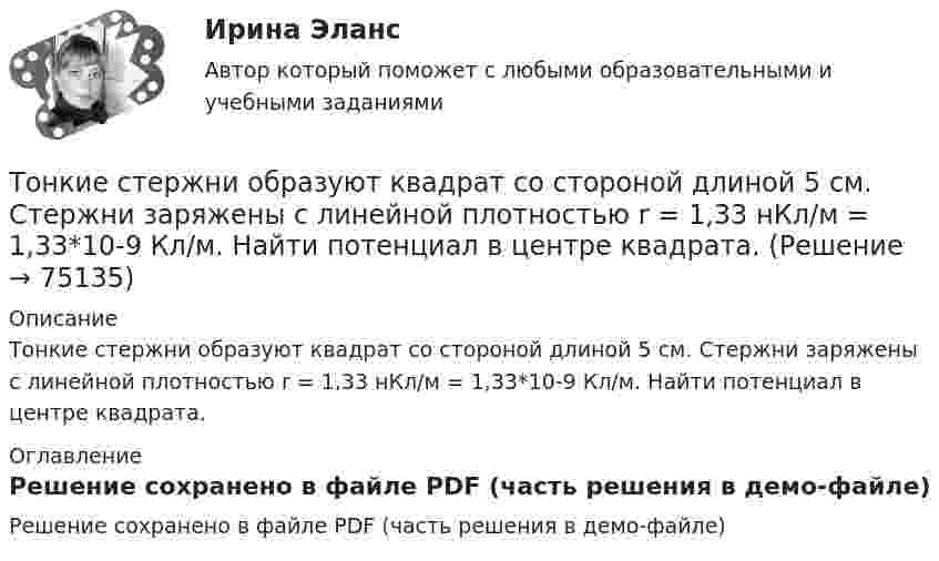    
            Описание
            Тонкие стержни образуют квадрат со стороной длиной 5 см. Стержни заряжены с линейной плотностью r = 1,33 нКл/м = 1,33*10-9 Кл/м. Найти потенциал в центре квадрата. 
            Оглавление
            Решение сохранено в файле PDF (часть решения в демо-файле)  
            
            
            Тонкая прямая нить длиной L = 5 см несёт равномерно распределённый по длине нити заряд с линейной плотностью t = 0,01 мкКл/м. Определить разность потенциалов двух точек A и B поля, удалённых от нитиТонкие стержни образуют квадрат со стороной длиной 5 см. Стержни заряжены с линейной плотностью r = 1,33 нКл/м = 1,33*10-9 Кл/м. Найти потенциал в центре квадрата.Тонкие стержни образуют квадрат со стороной длиной a. Стержни заряжены с линейной плотностью t = 1,33 нКл/м. Определить потенциал j в центре квадрата.Тонкий бесконечно длинный стержень равномерно заряжен с линейной плотностью заряда t = 10-5 Кл/м. На расстоянии r0 = 20 см от него находится точечный заряд q1 = 10 нКл. Вычислить силу, действующую на этот заряд со стороны стержня.Тонкий вертикальный столб высотой h = 2 м, линейная плотность которого возрастает с высотой по закону r = r0 y2, где r0 = 0,6 кг/м3, падает на горизонтальную поверхность и прилипает к ней. Какое количество тепла выделится при ударе? g = 9,8 м/с2.Тонкий длинный стержень равномерно заряжен с линейной плотностью 10 мкКл/м. Какова сила, действующая на точечный заряд q = 10 нКл, находящийся на расстоянии  а = 20 см от стержня вблизи его середины?Тонкий длинный стержень равномерно заряжен с линейной плотностью 1,5 нКл/м. На продолжении оси стержня на расстоянии 12 см от его конца находится точечный заряд 0,2 мкКл. Определить силу взаимодействия стержня и заряда.То, на чем настаивает сторона в конфликте, способ реализации ее интересов – это …Тонкая длинная нить равномерно заряжена с линейной плотностью r = 10 мкКл/м. Какова сила F, действующая на точечный заряд q = 10 нКл, находящийся на расстоянии a = 20 см от нити против ее середины?Тонкая квадратная рамка равномерно заряжена с линейной плотностью заряда  = 200 пКл/м. Определить потенциал  поля в точке пересечения диагоналей.Тонкая квадратная рамка равномерно заряжена с линейной плотностью заряда t = 200 пКл/м. Определить потенциал j поля в точке пересечения диагоналей.Тонкая нить длиной l = 20 см равномерно заряжена с линейной плотностью заряда t = 10 нКл/м. На расстоянии a = 10 см от нити, против её середины, находится точечный заряд q = 1 нКл. Вычислить силу F, действующую на этот заряд со стороны нити.Тонкая нить намотана на полый тонкостенный цилиндр массой  m=1кг. Свободный конец нити прикреплен к потолку (рис.2). Найти натяжение нити при опускании цилиндра под действием силы тяжести.Тонкая однородная пластинка в форме равностороннего треугольника с высотой h совершает малые колебания вокруг горизонтальной оси, совпадающей с одной из его сторон. Найти период колебаний и приведенную длину данного маятника.