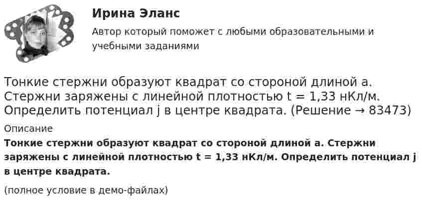    
            Описание
            Тонкие стержни образуют квадрат со стороной длиной a. Стержни заряжены с линейной плотностью t = 1,33 нКл/м. Определить потенциал j в центре квадрата.(полное условие в демо-файлах)   
            
            
            Тонкие стержни образуют квадрат со стороной длиной 5 см. Стержни заряжены с линейной плотностью r = 1,33 нКл/м = 1,33*10-9 Кл/м. Найти потенциал в центре квадрата.Тонкие стержни образуют квадрат со стороной длиной a. Стержни заряжены с линейной плотностью t = 1,33 нКл/м. Определить потенциал j в центре квадрата.Тонкий бесконечно длинный стержень равномерно заряжен с линейной плотностью заряда t = 10-5 Кл/м. На расстоянии r0 = 20 см от него находится точечный заряд q1 = 10 нКл. Вычислить силу, действующую на этот заряд со стороны стержня.Тонкий вертикальный столб высотой h = 2 м, линейная плотность которого возрастает с высотой по закону r = r0 y2, где r0 = 0,6 кг/м3, падает на горизонтальную поверхность и прилипает к ней. Какое количество тепла выделится при ударе? g = 9,8 м/с2.Тонкий длинный стержень равномерно заряжен с линейной плотностью 10 мкКл/м. Какова сила, действующая на точечный заряд q = 10 нКл, находящийся на расстоянии  а = 20 см от стержня вблизи его середины?Тонкий длинный стержень равномерно заряжен с линейной плотностью 1,5 нКл/м. На продолжении оси стержня на расстоянии 12 см от его конца находится точечный заряд 0,2 мкКл. Определить силу взаимодействия стержня и заряда.Тонкий длинный стержень равномерно заряжен с линейной плотностью t = 1,5 нКл/см. На продолжении оси стержня на расстоянии d = 12 см от его конца находится точечный заряд Q = 0,2 мкКл. Тонкая длинная нить равномерно заряжена с линейной плотностью r = 10 мкКл/м. Какова сила F, действующая на точечный заряд q = 10 нКл, находящийся на расстоянии a = 20 см от нити против ее середины?Тонкая квадратная рамка равномерно заряжена с линейной плотностью заряда  = 200 пКл/м. Определить потенциал  поля в точке пересечения диагоналей.Тонкая квадратная рамка равномерно заряжена с линейной плотностью заряда t = 200 пКл/м. Определить потенциал j поля в точке пересечения диагоналей.Тонкая нить длиной l = 20 см равномерно заряжена с линейной плотностью заряда t = 10 нКл/м. На расстоянии a = 10 см от нити, против её середины, находится точечный заряд q = 1 нКл. Вычислить силу F, действующую на этот заряд со стороны нити.Тонкая нить намотана на полый тонкостенный цилиндр массой  m=1кг. Свободный конец нити прикреплен к потолку (рис.2). Найти натяжение нити при опускании цилиндра под действием силы тяжести.Тонкая однородная пластинка в форме равностороннего треугольника с высотой h совершает малые колебания вокруг горизонтальной оси, совпадающей с одной из его сторон. Найти период колебаний и приведенную длину данного маятника.Тонкая проволочка лежит между двумя стеклянными плоскопараллельными пластинами параллельно линии соприкосновения пластин, вследствие чего в отраженном свете наблюдается интерференционная картина с расстоянием между полосами в 1.5 мм. Проволочка распо