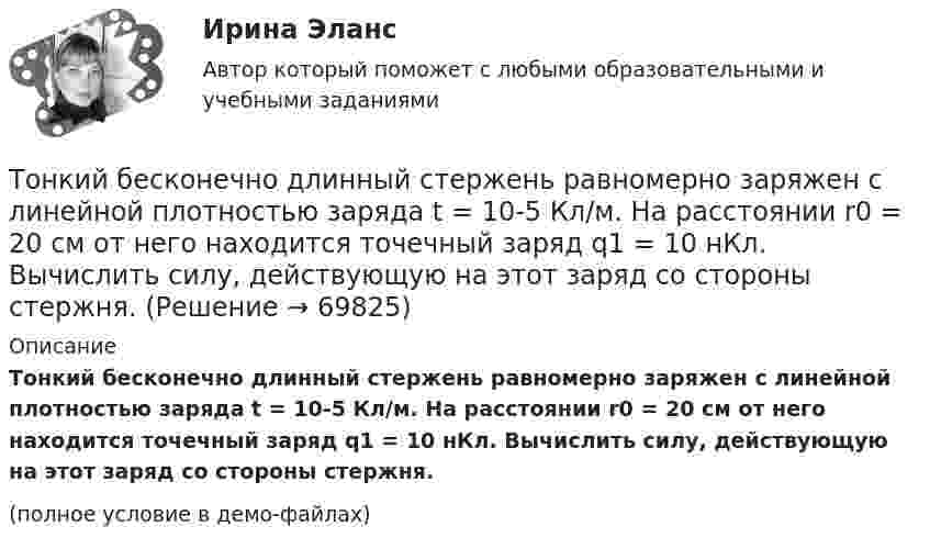     
            Описание
            Тонкий бесконечно длинный стержень равномерно заряжен с линейной плотностью заряда t = 10-5 Кл/м. На расстоянии r0 = 20 см от него находится точечный заряд q1 = 10 нКл. Вычислить силу, действующую на этот заряд со стороны стержня.(полное условие в демо-файлах)   
            
            
            Тонкие стержни образуют квадрат со стороной длиной a. Стержни заряжены с линейной плотностью t = 1,33 нКл/м. Определить потенциал j в центре квадрата.Тонкий бесконечно длинный стержень равномерно заряжен с линейной плотностью заряда t = 10-5 Кл/м. На расстоянии r0 = 20 см от него находится точечный заряд q1 = 10 нКл. Вычислить силу, действующую на этот заряд со стороны стержня.Тонкий вертикальный столб высотой h = 2 м, линейная плотность которого возрастает с высотой по закону r = r0 y2, где r0 = 0,6 кг/м3, падает на горизонтальную поверхность и прилипает к ней. Какое количество тепла выделится при ударе? g = 9,8 м/с2.Тонкий длинный стержень равномерно заряжен с линейной плотностью 10 мкКл/м. Какова сила, действующая на точечный заряд q = 10 нКл, находящийся на расстоянии  а = 20 см от стержня вблизи его середины?Тонкий длинный стержень равномерно заряжен с линейной плотностью 1,5 нКл/м. На продолжении оси стержня на расстоянии 12 см от его конца находится точечный заряд 0,2 мкКл. Определить силу взаимодействия стержня и заряда.Тонкий длинный стержень равномерно заряжен с линейной плотностью t = 1,5 нКл/см. На продолжении оси стержня на расстоянии d = 12 см от его конца находится точечный заряд Q = 0,2 мкКл. Тонкий длинный стержень равномерно заряжен с линейной плотностью заряда t = 10 мкКл/м. На продолжении оси стержня на расстоянии d = 20 см от ближайшего его конца находится точечный заряд Q = 10 нКл. Тонкая квадратная рамка равномерно заряжена с линейной плотностью заряда  = 200 пКл/м. Определить потенциал  поля в точке пересечения диагоналей.Тонкая квадратная рамка равномерно заряжена с линейной плотностью заряда t = 200 пКл/м. Определить потенциал j поля в точке пересечения диагоналей.Тонкая нить длиной l = 20 см равномерно заряжена с линейной плотностью заряда t = 10 нКл/м. На расстоянии a = 10 см от нити, против её середины, находится точечный заряд q = 1 нКл. Вычислить силу F, действующую на этот заряд со стороны нити.Тонкая нить намотана на полый тонкостенный цилиндр массой  m=1кг. Свободный конец нити прикреплен к потолку (рис.2). Найти натяжение нити при опускании цилиндра под действием силы тяжести.Тонкая однородная пластинка в форме равностороннего треугольника с высотой h совершает малые колебания вокруг горизонтальной оси, совпадающей с одной из его сторон. Найти период колебаний и приведенную длину данного маятника.Тонкая проволочка лежит между двумя стеклянными плоскопараллельными пластинами параллельно линии соприкосновения пластин, вследствие чего в отраженном свете наблюдается интерференционная картина с расстоянием между полосами в 1.5 мм. Проволочка распоТонкая прямая нить длиной L = 5 см несёт равномерно распределённый по длине нити заряд с линейной плотностью t = 0,01 мкКл/м. Определить разность потенциалов двух точек A и B поля, удалённых от нити