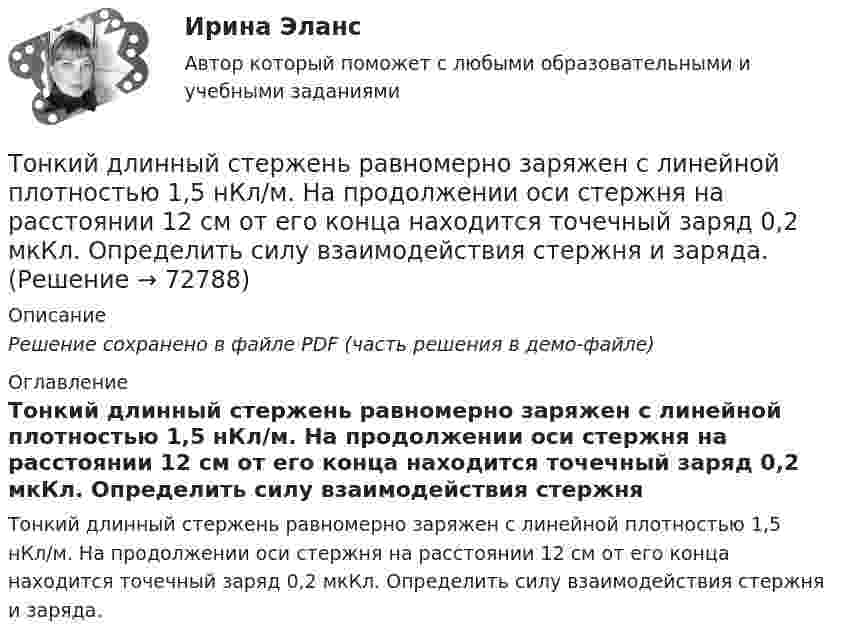     
            Описание
            Решение сохранено в файле PDF (часть решения в демо-файле) 
            Оглавление
            Тонкий длинный стержень равномерно заряжен с линейной плотностью 1,5 нКл/м. На продолжении оси стержня на расстоянии 12 см от его конца находится точечный заряд 0,2 мкКл. Определить силу взаимодействия стержня и заряда.  
            
            
            Тонкий длинный стержень равномерно заряжен с линейной плотностью 10 мкКл/м. Какова сила, действующая на точечный заряд q = 10 нКл, находящийся на расстоянии  а = 20 см от стержня вблизи его середины?Тонкий длинный стержень равномерно заряжен с линейной плотностью 1,5 нКл/м. На продолжении оси стержня на расстоянии 12 см от его конца находится точечный заряд 0,2 мкКл. Определить силу взаимодействия стержня и заряда.Тонкий длинный стержень равномерно заряжен с линейной плотностью t = 1,5 нКл/см. На продолжении оси стержня на расстоянии d = 12 см от его конца находится точечный заряд Q = 0,2 мкКл. Тонкий длинный стержень равномерно заряжен с линейной плотностью заряда t = 10 мкКл/м. На продолжении оси стержня на расстоянии d = 20 см от ближайшего его конца находится точечный заряд Q = 10 нКл. Тонкий медный провод массой 5 г согнут в виде квадрата и концы его замкнуты. Квадрат помещён в однородное магнитное поле с индукцией 0,2 Тл так, что его плоскость перпендикулярна линиям поля. Тонкий медный провод массой 6 г согнут в виде квадрата, и концы его замкнуты. Квадрат помещён в однородное магнитное поле с индукцией 16163 мкТл и его плоскость перпендикулярна линиям поля. Тонкий медный провод массой m = 1 г согнут в виде квадрата, и концы его замкнуты. Квадрат помещён в однородное магнитное поле с индукцией B = 0,1 Тл так, что плоскость его перпендикулярна линиям индукции поля.Тонкая нить намотана на полый тонкостенный цилиндр массой  m=1кг. Свободный конец нити прикреплен к потолку (рис.2). Найти натяжение нити при опускании цилиндра под действием силы тяжести.Тонкая однородная пластинка в форме равностороннего треугольника с высотой h совершает малые колебания вокруг горизонтальной оси, совпадающей с одной из его сторон. Найти период колебаний и приведенную длину данного маятника.Тонкая проволочка лежит между двумя стеклянными плоскопараллельными пластинами параллельно линии соприкосновения пластин, вследствие чего в отраженном свете наблюдается интерференционная картина с расстоянием между полосами в 1.5 мм. Проволочка распоТонкая прямая нить длиной L = 5 см несёт равномерно распределённый по длине нити заряд с линейной плотностью t = 0,01 мкКл/м. Определить разность потенциалов двух точек A и B поля, удалённых от нитиТонкие стержни образуют квадрат со стороной длиной 5 см. Стержни заряжены с линейной плотностью r = 1,33 нКл/м = 1,33*10-9 Кл/м. Найти потенциал в центре квадрата.Тонкие стержни образуют квадрат со стороной длиной a. Стержни заряжены с линейной плотностью t = 1,33 нКл/м. Определить потенциал j в центре квадрата.Тонкий бесконечно длинный стержень равномерно заряжен с линейной плотностью заряда t = 10-5 Кл/м. На расстоянии r0 = 20 см от него находится точечный заряд q1 = 10 нКл. Вычислить силу, действующую на этот заряд со стороны стержня.