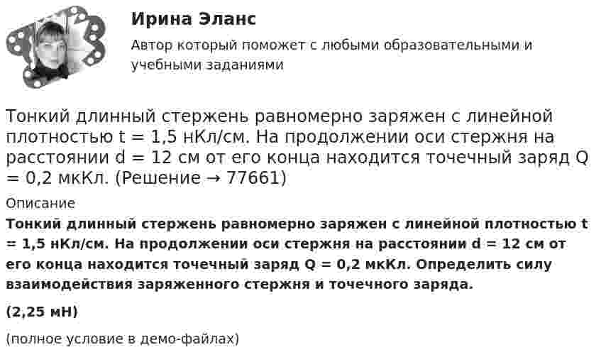     
            Описание
            Тонкий длинный стержень равномерно заряжен с линейной плотностью t = 1,5 нКл/см. На продолжении оси стержня на расстоянии d = 12 см от его конца находится точечный заряд Q = 0,2 мкКл. Определить силу взаимодействия заряженного стержня и точечного заряда.	(2,25 мН)(полное условие в демо-файлах)   
            
            
            Тонкий длинный стержень равномерно заряжен с линейной плотностью 1,5 нКл/м. На продолжении оси стержня на расстоянии 12 см от его конца находится точечный заряд 0,2 мкКл. Определить силу взаимодействия стержня и заряда.Тонкий длинный стержень равномерно заряжен с линейной плотностью t = 1,5 нКл/см. На продолжении оси стержня на расстоянии d = 12 см от его конца находится точечный заряд Q = 0,2 мкКл. Тонкий длинный стержень равномерно заряжен с линейной плотностью заряда t = 10 мкКл/м. На продолжении оси стержня на расстоянии d = 20 см от ближайшего его конца находится точечный заряд Q = 10 нКл. Тонкий медный провод массой 5 г согнут в виде квадрата и концы его замкнуты. Квадрат помещён в однородное магнитное поле с индукцией 0,2 Тл так, что его плоскость перпендикулярна линиям поля. Тонкий медный провод массой 6 г согнут в виде квадрата, и концы его замкнуты. Квадрат помещён в однородное магнитное поле с индукцией 16163 мкТл и его плоскость перпендикулярна линиям поля. Тонкий медный провод массой m = 1 г согнут в виде квадрата, и концы его замкнуты. Квадрат помещён в однородное магнитное поле с индукцией B = 0,1 Тл так, что плоскость его перпендикулярна линиям индукции поля.Тонкий медный провод массой m = 5 г согнут в виде квадрата, и концы его замкнуты. Квадрат помещён в однородное магнитное поле (B = 0,2 Тл) так, что его плоскость перпендикулярна линиям поля.Тонкая однородная пластинка в форме равностороннего треугольника с высотой h совершает малые колебания вокруг горизонтальной оси, совпадающей с одной из его сторон. Найти период колебаний и приведенную длину данного маятника.Тонкая проволочка лежит между двумя стеклянными плоскопараллельными пластинами параллельно линии соприкосновения пластин, вследствие чего в отраженном свете наблюдается интерференционная картина с расстоянием между полосами в 1.5 мм. Проволочка распоТонкая прямая нить длиной L = 5 см несёт равномерно распределённый по длине нити заряд с линейной плотностью t = 0,01 мкКл/м. Определить разность потенциалов двух точек A и B поля, удалённых от нитиТонкие стержни образуют квадрат со стороной длиной 5 см. Стержни заряжены с линейной плотностью r = 1,33 нКл/м = 1,33*10-9 Кл/м. Найти потенциал в центре квадрата.Тонкие стержни образуют квадрат со стороной длиной a. Стержни заряжены с линейной плотностью t = 1,33 нКл/м. Определить потенциал j в центре квадрата.Тонкий бесконечно длинный стержень равномерно заряжен с линейной плотностью заряда t = 10-5 Кл/м. На расстоянии r0 = 20 см от него находится точечный заряд q1 = 10 нКл. Вычислить силу, действующую на этот заряд со стороны стержня.Тонкий вертикальный столб высотой h = 2 м, линейная плотность которого возрастает с высотой по закону r = r0 y2, где r0 = 0,6 кг/м3, падает на горизонтальную поверхность и прилипает к ней. Какое количество тепла выделится при ударе? g = 9,8 м/с2.