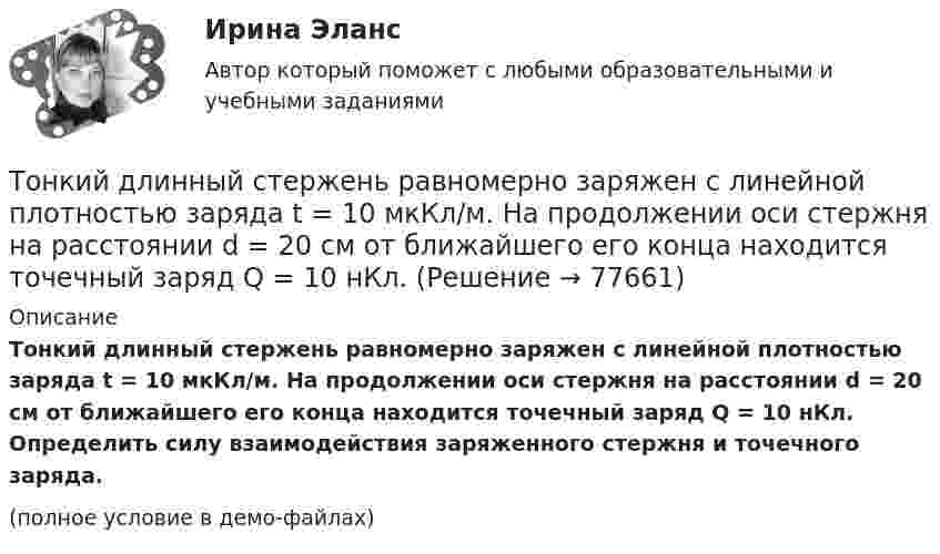     
            Описание
            Тонкий длинный стержень равномерно заряжен с линейной плотностью заряда t = 10 мкКл/м. На продолжении оси стержня на расстоянии d = 20 см от ближайшего его конца находится точечный заряд Q = 10 нКл. Определить силу взаимодействия заряженного стержня и точечного заряда.(полное условие в демо-файлах)   
            
            
            Тонкий длинный стержень равномерно заряжен с линейной плотностью t = 1,5 нКл/см. На продолжении оси стержня на расстоянии d = 12 см от его конца находится точечный заряд Q = 0,2 мкКл. Тонкий длинный стержень равномерно заряжен с линейной плотностью заряда t = 10 мкКл/м. На продолжении оси стержня на расстоянии d = 20 см от ближайшего его конца находится точечный заряд Q = 10 нКл. Тонкий медный провод массой 5 г согнут в виде квадрата и концы его замкнуты. Квадрат помещён в однородное магнитное поле с индукцией 0,2 Тл так, что его плоскость перпендикулярна линиям поля. Тонкий медный провод массой 6 г согнут в виде квадрата, и концы его замкнуты. Квадрат помещён в однородное магнитное поле с индукцией 16163 мкТл и его плоскость перпендикулярна линиям поля. Тонкий медный провод массой m = 1 г согнут в виде квадрата, и концы его замкнуты. Квадрат помещён в однородное магнитное поле с индукцией B = 0,1 Тл так, что плоскость его перпендикулярна линиям индукции поля.Тонкий медный провод массой m = 5 г согнут в виде квадрата, и концы его замкнуты. Квадрат помещён в однородное магнитное поле (B = 0,2 Тл) так, что его плоскость перпендикулярна линиям поля.Тонкий медный провод массой m = 5 г согнут в виде квадрата, и концы его замкнуты. Квадрат помещён в однородное магнитное поле (B = 0,2 Тл) так, что его плоскость перпендикулярна линиям поля.Тонкая проволочка лежит между двумя стеклянными плоскопараллельными пластинами параллельно линии соприкосновения пластин, вследствие чего в отраженном свете наблюдается интерференционная картина с расстоянием между полосами в 1.5 мм. Проволочка распоТонкая прямая нить длиной L = 5 см несёт равномерно распределённый по длине нити заряд с линейной плотностью t = 0,01 мкКл/м. Определить разность потенциалов двух точек A и B поля, удалённых от нитиТонкие стержни образуют квадрат со стороной длиной 5 см. Стержни заряжены с линейной плотностью r = 1,33 нКл/м = 1,33*10-9 Кл/м. Найти потенциал в центре квадрата.Тонкие стержни образуют квадрат со стороной длиной a. Стержни заряжены с линейной плотностью t = 1,33 нКл/м. Определить потенциал j в центре квадрата.Тонкий бесконечно длинный стержень равномерно заряжен с линейной плотностью заряда t = 10-5 Кл/м. На расстоянии r0 = 20 см от него находится точечный заряд q1 = 10 нКл. Вычислить силу, действующую на этот заряд со стороны стержня.Тонкий вертикальный столб высотой h = 2 м, линейная плотность которого возрастает с высотой по закону r = r0 y2, где r0 = 0,6 кг/м3, падает на горизонтальную поверхность и прилипает к ней. Какое количество тепла выделится при ударе? g = 9,8 м/с2.Тонкий длинный стержень равномерно заряжен с линейной плотностью 10 мкКл/м. Какова сила, действующая на точечный заряд q = 10 нКл, находящийся на расстоянии  а = 20 см от стержня вблизи его середины?