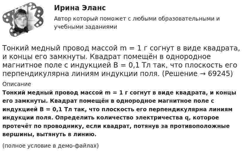    
            Описание
            Тонкий медный провод массой m = 1 г согнут в виде квадрата, и концы его замкнуты. Квадрат помещён в однородное магнитное поле с индукцией B = 0,1 Тл так, что плоскость его перпендикулярна линиям индукции поля. Определить количество электричества q, которое протечёт по проводнику, если квадрат, потянув за противоположные вершины, вытянуть в линию.(полное условие в демо-файлах)   
            
            
            Тонкий медный провод массой 6 г согнут в виде квадрата, и концы его замкнуты. Квадрат помещён в однородное магнитное поле с индукцией 16163 мкТл и его плоскость перпендикулярна линиям поля. Тонкий медный провод массой m = 1 г согнут в виде квадрата, и концы его замкнуты. Квадрат помещён в однородное магнитное поле с индукцией B = 0,1 Тл так, что плоскость его перпендикулярна линиям индукции поля.Тонкий медный провод массой m = 5 г согнут в виде квадрата, и концы его замкнуты. Квадрат помещён в однородное магнитное поле (B = 0,2 Тл) так, что его плоскость перпендикулярна линиям поля.Тонкий медный провод массой m = 5 г согнут в виде квадрата, и концы его замкнуты. Квадрат помещён в однородное магнитное поле (B = 0,2 Тл) так, что его плоскость перпендикулярна линиям поля.Тонкий медный провод массой m = 5 г согнут в виде квадрата, и концы его замкнуты. Квадрат помещён в однородное магнитное поле B = 0,2 Тл так, что его плоскость перпендикулярна линиям поля.Тонкий медный провод массой m = 5 г согнут в виде квадрата, и концы его замкнуты. Квадрат помещён в однородное магнитное поле (В = 0,2 Тл) так, что его плоскость перпендикулярна линиям поля.Тонкий медный провод массой m = 5 г согнут в виде квадрата, и концы его замкнуты. Квадрат помещен в однородное магнитное поле (В = 0,2 Тл) так, что его плоскость перпендикулярна линиям поля. Определить заряд Q, который потечет Тонкие стержни образуют квадрат со стороной длиной a. Стержни заряжены с линейной плотностью t = 1,33 нКл/м. Определить потенциал j в центре квадрата.Тонкий бесконечно длинный стержень равномерно заряжен с линейной плотностью заряда t = 10-5 Кл/м. На расстоянии r0 = 20 см от него находится точечный заряд q1 = 10 нКл. Вычислить силу, действующую на этот заряд со стороны стержня.Тонкий вертикальный столб высотой h = 2 м, линейная плотность которого возрастает с высотой по закону r = r0 y2, где r0 = 0,6 кг/м3, падает на горизонтальную поверхность и прилипает к ней. Какое количество тепла выделится при ударе? g = 9,8 м/с2.Тонкий длинный стержень равномерно заряжен с линейной плотностью 10 мкКл/м. Какова сила, действующая на точечный заряд q = 10 нКл, находящийся на расстоянии  а = 20 см от стержня вблизи его середины?Тонкий длинный стержень равномерно заряжен с линейной плотностью 1,5 нКл/м. На продолжении оси стержня на расстоянии 12 см от его конца находится точечный заряд 0,2 мкКл. Определить силу взаимодействия стержня и заряда.Тонкий длинный стержень равномерно заряжен с линейной плотностью t = 1,5 нКл/см. На продолжении оси стержня на расстоянии d = 12 см от его конца находится точечный заряд Q = 0,2 мкКл. Тонкий длинный стержень равномерно заряжен с линейной плотностью заряда t = 10 мкКл/м. На продолжении оси стержня на расстоянии d = 20 см от ближайшего его конца находится точечный заряд Q = 10 нКл. 