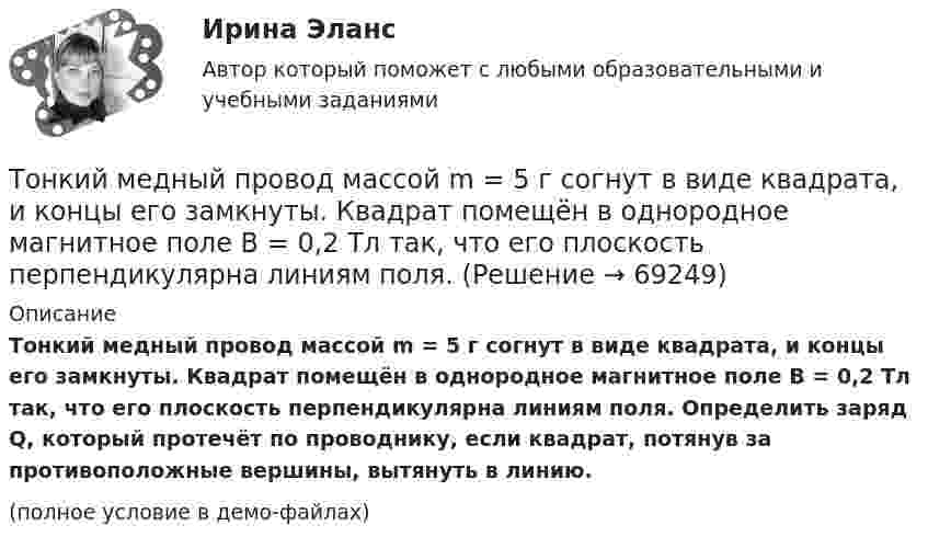     
            Описание
            Тонкий медный провод массой m = 5 г согнут в виде квадрата, и концы его замкнуты. Квадрат помещён в однородное магнитное поле B = 0,2 Тл так, что его плоскость перпендикулярна линиям поля. Определить заряд Q, который протечёт по проводнику, если квадрат, потянув за противоположные вершины, вытянуть в линию.(полное условие в демо-файлах)   
            
            
            Тонкий медный провод массой m = 5 г согнут в виде квадрата, и концы его замкнуты. Квадрат помещён в однородное магнитное поле (B = 0,2 Тл) так, что его плоскость перпендикулярна линиям поля.Тонкий медный провод массой m = 5 г согнут в виде квадрата, и концы его замкнуты. Квадрат помещён в однородное магнитное поле B = 0,2 Тл так, что его плоскость перпендикулярна линиям поля.Тонкий медный провод массой m = 5 г согнут в виде квадрата, и концы его замкнуты. Квадрат помещён в однородное магнитное поле (В = 0,2 Тл) так, что его плоскость перпендикулярна линиям поля.Тонкий медный провод массой m = 5 г согнут в виде квадрата, и концы его замкнуты. Квадрат помещен в однородное магнитное поле (В = 0,2 Тл) так, что его плоскость перпендикулярна линиям поля. Определить заряд Q, который потечет Тонкий медный проводник массой m = 1 г согнут в виде квадрата и концы его замкнуты. Квадрат помещён в однородное магнитное поле (B = 0,1 Тл) так, что плоскость его перпендикулярна линиям поля. Тонкий обруч диаметром D = 0,565 м висит на гвозде, вбитом в стену, и совершает малые колебания в плоскости, параллельной стене. Найдите период колебаний. Запишите дифференциальное уравнение колебаний обруча.Тонкий обруч диаметром D = 0,565 м висит на гвозде, вбитом в стену, и совершает малые колебания в плоскости, параллельной стене. Найдите период колебаний. Запишите дифференциальное уравнение колебаний обруча.Тонкий длинный стержень равномерно заряжен с линейной плотностью 10 мкКл/м. Какова сила, действующая на точечный заряд q = 10 нКл, находящийся на расстоянии  а = 20 см от стержня вблизи его середины?Тонкий длинный стержень равномерно заряжен с линейной плотностью 1,5 нКл/м. На продолжении оси стержня на расстоянии 12 см от его конца находится точечный заряд 0,2 мкКл. Определить силу взаимодействия стержня и заряда.Тонкий длинный стержень равномерно заряжен с линейной плотностью t = 1,5 нКл/см. На продолжении оси стержня на расстоянии d = 12 см от его конца находится точечный заряд Q = 0,2 мкКл. Тонкий длинный стержень равномерно заряжен с линейной плотностью заряда t = 10 мкКл/м. На продолжении оси стержня на расстоянии d = 20 см от ближайшего его конца находится точечный заряд Q = 10 нКл. Тонкий медный провод массой 5 г согнут в виде квадрата и концы его замкнуты. Квадрат помещён в однородное магнитное поле с индукцией 0,2 Тл так, что его плоскость перпендикулярна линиям поля. Тонкий медный провод массой 6 г согнут в виде квадрата, и концы его замкнуты. Квадрат помещён в однородное магнитное поле с индукцией 16163 мкТл и его плоскость перпендикулярна линиям поля. Тонкий медный провод массой m = 1 г согнут в виде квадрата, и концы его замкнуты. Квадрат помещён в однородное магнитное поле с индукцией B = 0,1 Тл так, что плоскость его перпендикулярна линиям индукции поля.
