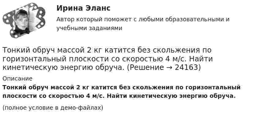     
          Описание
          Тонкий обруч массой 2 кг катится без скольжения по горизонтальный плоскости со скоростью 4 м/с. Найти кинетическую энергию обруча.(полное условие в демо-файлах)  
            
            
            Тонкий обруч диаметром D = 0,565 м висит на гвозде, вбитом в стену, и совершает малые колебания в плоскости, параллельной стене. Найдите период колебаний. Запишите дифференциальное уравнение колебаний обруча.Тонкий обруч массой 2 кг катится без скольжения по горизонтальный плоскости со скоростью 4 м/с. Найти кинетическую энергию обруча.Тонкий обруч, повешенный на гвоздь, вбитый горизонтально в стену, колеблется в плоскости, параллельной стене. Радиус обруча равен 0,3 м. Вычислить период колебаний обруча.Тонкий обруч, подвешенный на гвоздь, вбитый горизонтально в стену, колеблется в плоскости, параллельной стене. Радиус R обруча равен 30 см. Вычислить период T колебаний обруча.Тонкий обруч, подвешенный на гвоздь, вбитый горизонтально в стену, колеблется в плоскости, параллельной стене. Радиус R обруча равен 30 см. Вычислить период T колебаний обруча.Тонкий обруч радиусом 40 см подвешен на нити длиной 20 см. Определить частоту колебаний такого маятника.Тонкий однородный стержень длинной l=50 см и массой m=400 г вращается с угловым ускорением 3 рад/с2 около оси, проходящей перпендикулярно стержню через его середину. Определить вращающий момент M.Тонкий медный провод массой m = 1 г согнут в виде квадрата, и концы его замкнуты. Квадрат помещён в однородное магнитное поле с индукцией B = 0,1 Тл так, что плоскость его перпендикулярна линиям индукции поля.Тонкий медный провод массой m = 5 г согнут в виде квадрата, и концы его замкнуты. Квадрат помещён в однородное магнитное поле (B = 0,2 Тл) так, что его плоскость перпендикулярна линиям поля.Тонкий медный провод массой m = 5 г согнут в виде квадрата, и концы его замкнуты. Квадрат помещён в однородное магнитное поле (B = 0,2 Тл) так, что его плоскость перпендикулярна линиям поля.Тонкий медный провод массой m = 5 г согнут в виде квадрата, и концы его замкнуты. Квадрат помещён в однородное магнитное поле B = 0,2 Тл так, что его плоскость перпендикулярна линиям поля.Тонкий медный провод массой m = 5 г согнут в виде квадрата, и концы его замкнуты. Квадрат помещён в однородное магнитное поле (В = 0,2 Тл) так, что его плоскость перпендикулярна линиям поля.Тонкий медный провод массой m = 5 г согнут в виде квадрата, и концы его замкнуты. Квадрат помещен в однородное магнитное поле (В = 0,2 Тл) так, что его плоскость перпендикулярна линиям поля. Определить заряд Q, который потечет Тонкий медный проводник массой m = 1 г согнут в виде квадрата и концы его замкнуты. Квадрат помещён в однородное магнитное поле (B = 0,1 Тл) так, что плоскость его перпендикулярна линиям поля. 