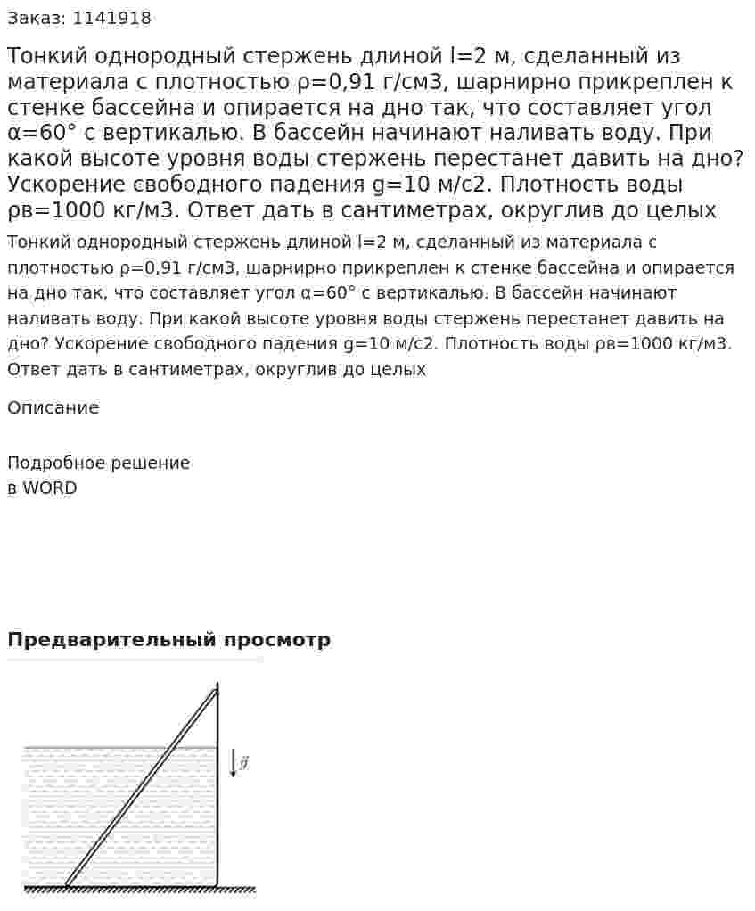 Тонкий однородный стержень длиной l=2 м, сделанный из материала с плотностью ρ=0,91 г/см3, шарнирно прикреплен к стенке бассейна и опирается на дно так, что составляет угол α=60° с вертикалью. В бассейн начинают наливать воду. При какой высоте уровня воды стержень перестанет давить на дно? Ускорение свободного падения g=10 м/с2. Плотность воды ρв=1000 кг/м3. Ответ дать в сантиметрах, округлив до целых 