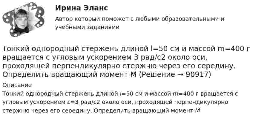      
            Описание
            Тонкий однородный стержень длиной l=50 см и массой m=400 г вращается с угловым ускорением ε=3 рад/с2 около оси, проходящей перпендикулярно стержню через его середину. Определить вращающий момент M   
            
            
            Тонкий однородный стержень длиной 50 см и массой 400 г вращается около вертикальной неподвижной оси, проходящей перпендикулярно стержню через его середину. Определить вращающий момент, при котором стержень из состояния покоя Тонкий однородный стержень длиной l=50 см и массой m=400 г вращается с угловым ускорением 3 рад/с2 около оси, проходящей перпендикулярно стержню через его середину. Определить вращающий момент MТонкий полубесконечный стержень равномерно заряжен с линейной плотностью заряда t = 1 нКл/м. На продолжении оси стержня на расстоянии r0 = 10 см от его конца находится точечный заряд q = 2 нКл. Определить силу взаимодействия стержня и заряда.Тонкий провод в виде кольца массой m = 6 г свободно подвешен на неупругой нити в однородном магнитном поле. По кольцу течёт ток силой I = 8 А. Период T малых крутильных колебаний относительно вертикальной осиТонкий провод длиной = 20 см изогнут в виде полукольца и помещен в магнитное поле (В = 10 мТл) так, что площадь полукольца перпендикулярна линиям магнитной индукции. По проводу пропустили ток I = 50 А. Определить силу F, действующуюТонкий провод длиной l = 20 см изогнут в виде полукольца и помещён в магнитное поле (B = 10 мТл) так, что площадь полукольца перпендикулярна линиям магнитной индукции. По проводу пропустили ток I = 50 А.Тонкий провод длиной L = 20 см изогнут в виде полукольца и помещён в магнитное поле (B = 10 мТл) так, что площадь полукольца перпендикулярна линиям магнитной индукции. По проводу пропустили ток I = 50 А. Тонкий обруч диаметром D = 0,565 м висит на гвозде, вбитом в стену, и совершает малые колебания в плоскости, параллельной стене. Найдите период колебаний. Запишите дифференциальное уравнение колебаний обруча.Тонкий обруч массой 2 кг катится без скольжения по горизонтальный плоскости со скоростью 4 м/с. Найти кинетическую энергию обруча.Тонкий обруч, повешенный на гвоздь, вбитый горизонтально в стену, колеблется в плоскости, параллельной стене. Радиус обруча равен 0,3 м. Вычислить период колебаний обруча.Тонкий обруч, подвешенный на гвоздь, вбитый горизонтально в стену, колеблется в плоскости, параллельной стене. Радиус R обруча равен 30 см. Вычислить период T колебаний обруча.Тонкий обруч, подвешенный на гвоздь, вбитый горизонтально в стену, колеблется в плоскости, параллельной стене. Радиус R обруча равен 30 см. Вычислить период T колебаний обруча.Тонкий обруч радиусом 40 см подвешен на нити длиной 20 см. Определить частоту колебаний такого маятника.Тонкий однородный стержень длинной l=50 см и массой m=400 г вращается с угловым ускорением 3 рад/с2 около оси, проходящей перпендикулярно стержню через его середину. Определить вращающий момент M.