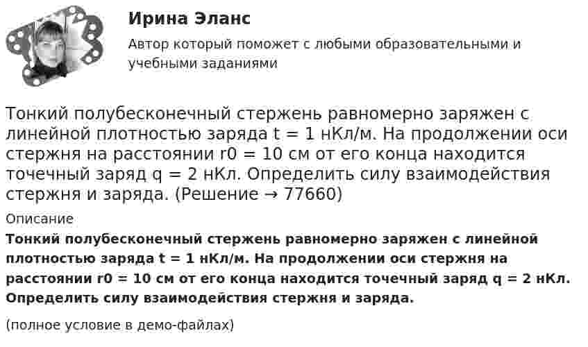     
            Описание
            Тонкий полубесконечный стержень равномерно заряжен с линейной плотностью заряда t = 1 нКл/м. На продолжении оси стержня на расстоянии r0 = 10 см от его конца находится точечный заряд q = 2 нКл. Определить силу взаимодействия стержня и заряда.(полное условие в демо-файлах)   
            
            
            Тонкий однородный стержень длиной l=50 см и массой m=400 г вращается с угловым ускорением 3 рад/с2 около оси, проходящей перпендикулярно стержню через его середину. Определить вращающий момент MТонкий полубесконечный стержень равномерно заряжен с линейной плотностью заряда t = 1 нКл/м. На продолжении оси стержня на расстоянии r0 = 10 см от его конца находится точечный заряд q = 2 нКл. Определить силу взаимодействия стержня и заряда.Тонкий провод в виде кольца массой m = 6 г свободно подвешен на неупругой нити в однородном магнитном поле. По кольцу течёт ток силой I = 8 А. Период T малых крутильных колебаний относительно вертикальной осиТонкий провод длиной = 20 см изогнут в виде полукольца и помещен в магнитное поле (В = 10 мТл) так, что площадь полукольца перпендикулярна линиям магнитной индукции. По проводу пропустили ток I = 50 А. Определить силу F, действующуюТонкий провод длиной l = 20 см изогнут в виде полукольца и помещён в магнитное поле (B = 10 мТл) так, что площадь полукольца перпендикулярна линиям магнитной индукции. По проводу пропустили ток I = 50 А.Тонкий провод длиной L = 20 см изогнут в виде полукольца и помещён в магнитное поле (B = 10 мТл) так, что площадь полукольца перпендикулярна линиям магнитной индукции. По проводу пропустили ток I = 50 А. Тонкий провод изогнут в виде правильного шестиугольника. Длина стороны шестиугольника d = 10 см. Определить магнитную индукцию B в центре шестиугольника, если по проводу течёт ток I = 25 А.Тонкий обруч массой 2 кг катится без скольжения по горизонтальный плоскости со скоростью 4 м/с. Найти кинетическую энергию обруча.Тонкий обруч, повешенный на гвоздь, вбитый горизонтально в стену, колеблется в плоскости, параллельной стене. Радиус обруча равен 0,3 м. Вычислить период колебаний обруча.Тонкий обруч, подвешенный на гвоздь, вбитый горизонтально в стену, колеблется в плоскости, параллельной стене. Радиус R обруча равен 30 см. Вычислить период T колебаний обруча.Тонкий обруч, подвешенный на гвоздь, вбитый горизонтально в стену, колеблется в плоскости, параллельной стене. Радиус R обруча равен 30 см. Вычислить период T колебаний обруча.Тонкий обруч радиусом 40 см подвешен на нити длиной 20 см. Определить частоту колебаний такого маятника.Тонкий однородный стержень длинной l=50 см и массой m=400 г вращается с угловым ускорением 3 рад/с2 около оси, проходящей перпендикулярно стержню через его середину. Определить вращающий момент M.Тонкий однородный стержень длиной 1 м может свободно вращаться вокруг горизонтальной оси отстоящей на расстоянии 20 см от его середины. Определить период колебаний стержня, если угол отклонения от положения равновесия j < 8.