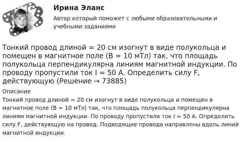      
            Описание
            Тонкий провод длиной = 20 см изогнут в виде полукольца и помещен в магнитное поле (В = 10 мТл) так, что площадь полукольца перпендикулярна линиям магнитной индукции. По проводу пропустили ток I = 50 А. Определить силу F, действующую на провод. Подводящие провода направлены вдоль линий магнитной индукции.   
            
            
            Тонкий провод в виде кольца массой m = 6 г свободно подвешен на неупругой нити в однородном магнитном поле. По кольцу течёт ток силой I = 8 А. Период T малых крутильных колебаний относительно вертикальной осиТонкий провод длиной = 20 см изогнут в виде полукольца и помещен в магнитное поле (В = 10 мТл) так, что площадь полукольца перпендикулярна линиям магнитной индукции. По проводу пропустили ток I = 50 А. Определить силу F, действующуюТонкий провод длиной l = 20 см изогнут в виде полукольца и помещён в магнитное поле (B = 10 мТл) так, что площадь полукольца перпендикулярна линиям магнитной индукции. По проводу пропустили ток I = 50 А.Тонкий провод длиной L = 20 см изогнут в виде полукольца и помещён в магнитное поле (B = 10 мТл) так, что площадь полукольца перпендикулярна линиям магнитной индукции. По проводу пропустили ток I = 50 А. Тонкий провод изогнут в виде правильного шестиугольника. Длина стороны шестиугольника d = 10 см. Определить магнитную индукцию B в центре шестиугольника, если по проводу течёт ток I = 25 А.Тонкий провод изогнут в виде правильного шестиугольника со стороной a = 20 см. Определить магнитную индукцию B в центре шестиугольника, если по проводу течёт ток силой I = 25 А.Тонкий провод изогнут в виде правильного шестиугольника со стороной a = 20 см. Определить магнитную индукцию B в центре шестиугольника, если по проводу течёт ток силой I = 25 А.Тонкий обруч, подвешенный на гвоздь, вбитый горизонтально в стену, колеблется в плоскости, параллельной стене. Радиус R обруча равен 30 см. Вычислить период T колебаний обруча.Тонкий обруч, подвешенный на гвоздь, вбитый горизонтально в стену, колеблется в плоскости, параллельной стене. Радиус R обруча равен 30 см. Вычислить период T колебаний обруча.Тонкий обруч радиусом 40 см подвешен на нити длиной 20 см. Определить частоту колебаний такого маятника.Тонкий однородный стержень длинной l=50 см и массой m=400 г вращается с угловым ускорением 3 рад/с2 около оси, проходящей перпендикулярно стержню через его середину. Определить вращающий момент M.Тонкий однородный стержень длиной 1 м может свободно вращаться вокруг горизонтальной оси отстоящей на расстоянии 20 см от его середины. Определить период колебаний стержня, если угол отклонения от положения равновесия j < 8.Тонкий однородный стержень длиной 50 см и массой 400 г вращается около вертикальной неподвижной оси, проходящей перпендикулярно стержню через его середину. Определить вращающий момент, при котором стержень из состояния покоя Тонкий однородный стержень длиной l=50 см и массой m=400 г вращается с угловым ускорением 3 рад/с2 около оси, проходящей перпендикулярно стержню через его середину. Определить вращающий момент M