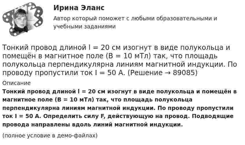     
            Описание
            Тонкий провод длиной l = 20 см изогнут в виде полукольца и помещён в магнитное поле (B = 10 мТл) так, что площадь полукольца перпендикулярна линиям магнитной индукции. По проводу пропустили ток I = 50 А. Определить силу F, действующую на провод. Подводящие провода направлены вдоль линий магнитной индукции.(полное условие в демо-файлах)   
            
            
            Тонкий провод длиной = 20 см изогнут в виде полукольца и помещен в магнитное поле (В = 10 мТл) так, что площадь полукольца перпендикулярна линиям магнитной индукции. По проводу пропустили ток I = 50 А. Определить силу F, действующуюТонкий провод длиной l = 20 см изогнут в виде полукольца и помещён в магнитное поле (B = 10 мТл) так, что площадь полукольца перпендикулярна линиям магнитной индукции. По проводу пропустили ток I = 50 А.Тонкий провод длиной L = 20 см изогнут в виде полукольца и помещён в магнитное поле (B = 10 мТл) так, что площадь полукольца перпендикулярна линиям магнитной индукции. По проводу пропустили ток I = 50 А. Тонкий провод изогнут в виде правильного шестиугольника. Длина стороны шестиугольника d = 10 см. Определить магнитную индукцию B в центре шестиугольника, если по проводу течёт ток I = 25 А.Тонкий провод изогнут в виде правильного шестиугольника со стороной a = 20 см. Определить магнитную индукцию B в центре шестиугольника, если по проводу течёт ток силой I = 25 А.Тонкий провод изогнут в виде правильного шестиугольника со стороной a = 20 см. Определить магнитную индукцию B в центре шестиугольника, если по проводу течёт ток силой I = 25 А.Тонкий проводник в виде полукольца радиусом R = 10 см находится в однородном магнитном поле с индукцией B = 20 мТл. Плоскость полукольца перпендикулярна линиям магнитной индукции, а подводящие проводаТонкий обруч, подвешенный на гвоздь, вбитый горизонтально в стену, колеблется в плоскости, параллельной стене. Радиус R обруча равен 30 см. Вычислить период T колебаний обруча.Тонкий обруч радиусом 40 см подвешен на нити длиной 20 см. Определить частоту колебаний такого маятника.Тонкий однородный стержень длинной l=50 см и массой m=400 г вращается с угловым ускорением 3 рад/с2 около оси, проходящей перпендикулярно стержню через его середину. Определить вращающий момент M.Тонкий однородный стержень длиной 1 м может свободно вращаться вокруг горизонтальной оси отстоящей на расстоянии 20 см от его середины. Определить период колебаний стержня, если угол отклонения от положения равновесия j < 8.Тонкий однородный стержень длиной 50 см и массой 400 г вращается около вертикальной неподвижной оси, проходящей перпендикулярно стержню через его середину. Определить вращающий момент, при котором стержень из состояния покоя Тонкий однородный стержень длиной l=50 см и массой m=400 г вращается с угловым ускорением 3 рад/с2 около оси, проходящей перпендикулярно стержню через его середину. Определить вращающий момент MТонкий полубесконечный стержень равномерно заряжен с линейной плотностью заряда t = 1 нКл/м. На продолжении оси стержня на расстоянии r0 = 10 см от его конца находится точечный заряд q = 2 нКл. Определить силу взаимодействия стержня и заряда.