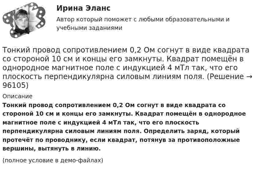     
            Описание
            Тонкий провод сопротивлением 0,2 Ом согнут в виде квадрата со стороной 10 см и концы его замкнуты. Квадрат помещён в однородное магнитное поле с индукцией 4 мТл так, что его плоскость перпендикулярна силовым линиям поля. Определить заряд, который протечёт по проводнику, если квадрат, потянув за противоположные вершины, вытянуть в линию.(полное условие в демо-файлах)   
            
            
            Тонкий провод (с изоляцией) образует плоскую спираль из N плотно расположенных витков, по которым течёт ток I = 2 А. Радиусы внутреннего и внешнего витков равны a = 50 мм, b = 100 мм. Найти число витков N,Тонкий провод сопротивлением 0,2 Ом согнут в виде квадрата со стороной 10 см и концы его замкнуты. Квадрат помещён в однородное магнитное поле с индукцией 4 мТл так, что его плоскость перпендикулярна силовым линиям поля. Тонкий провод сопротивлением R = 2 Ом согнут в виде квадрата и концы его замкнуты. Квадрат помещён в однородное магнитное поле (B = 30 мТл) так, что его плоскость перпендикулярна силовым линиям поля. Тонкий прямой стержень длиной 10 см заряжен с линейной плотностью заряда 10-7 Кл/м. На продолжении оси стержня на расстоянии 10 см от ближайшего конца находится точечный заряд 10-8 Кл. Определить силу взаимодействия стержня и точечного заряда.Тонкий прямой стержень длиной 1 м прикреплён к горизонтальной оси, проходящей через его конец. Стержень отклонили на угол 60° от положения равновесия и отпустили. Определить линейную скоростьТонкий прямой стержень длиной 3l (где l = 20см) равномерно заряжен с линейной плотностью заряда  0,2 мкКл/м. Найти напряженность электрического поля на продолжении стержня, вне его на расстоянии a = 40см от центра стержня. Тонкий прямой стержень длиной l=1 м прикреплен к горизонтальной оси, проходящей через его конец.Тонкий провод в виде кольца массой m = 6 г свободно подвешен на неупругой нити в однородном магнитном поле. По кольцу течёт ток силой I = 8 А. Период T малых крутильных колебаний относительно вертикальной осиТонкий провод длиной = 20 см изогнут в виде полукольца и помещен в магнитное поле (В = 10 мТл) так, что площадь полукольца перпендикулярна линиям магнитной индукции. По проводу пропустили ток I = 50 А. Определить силу F, действующуюТонкий провод длиной l = 20 см изогнут в виде полукольца и помещён в магнитное поле (B = 10 мТл) так, что площадь полукольца перпендикулярна линиям магнитной индукции. По проводу пропустили ток I = 50 А.Тонкий провод длиной L = 20 см изогнут в виде полукольца и помещён в магнитное поле (B = 10 мТл) так, что площадь полукольца перпендикулярна линиям магнитной индукции. По проводу пропустили ток I = 50 А. Тонкий провод изогнут в виде правильного шестиугольника. Длина стороны шестиугольника d = 10 см. Определить магнитную индукцию B в центре шестиугольника, если по проводу течёт ток I = 25 А.Тонкий провод изогнут в виде правильного шестиугольника со стороной a = 20 см. Определить магнитную индукцию B в центре шестиугольника, если по проводу течёт ток силой I = 25 А.Тонкий провод изогнут в виде правильного шестиугольника со стороной a = 20 см. Определить магнитную индукцию B в центре шестиугольника, если по проводу течёт ток силой I = 25 А.