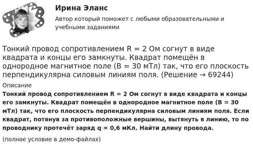     
            Описание
            Тонкий провод сопротивлением R = 2 Ом согнут в виде квадрата и концы его замкнуты. Квадрат помещён в однородное магнитное поле (B = 30 мТл) так, что его плоскость перпендикулярна силовым линиям поля. Если квадрат, потянув за противоположные вершины, вытянуть в линию, то по проводнику протечёт заряд q = 0,6 мКл. Найти длину провода.(полное условие в демо-файлах)   
            
            
            Тонкий провод сопротивлением 0,2 Ом согнут в виде квадрата со стороной 10 см и концы его замкнуты. Квадрат помещён в однородное магнитное поле с индукцией 4 мТл так, что его плоскость перпендикулярна силовым линиям поля. Тонкий провод сопротивлением R = 2 Ом согнут в виде квадрата и концы его замкнуты. Квадрат помещён в однородное магнитное поле (B = 30 мТл) так, что его плоскость перпендикулярна силовым линиям поля. Тонкий прямой стержень длиной 10 см заряжен с линейной плотностью заряда 10-7 Кл/м. На продолжении оси стержня на расстоянии 10 см от ближайшего конца находится точечный заряд 10-8 Кл. Определить силу взаимодействия стержня и точечного заряда.Тонкий прямой стержень длиной 1 м прикреплён к горизонтальной оси, проходящей через его конец. Стержень отклонили на угол 60° от положения равновесия и отпустили. Определить линейную скоростьТонкий прямой стержень длиной 3l (где l = 20см) равномерно заряжен с линейной плотностью заряда  0,2 мкКл/м. Найти напряженность электрического поля на продолжении стержня, вне его на расстоянии a = 40см от центра стержня. Тонкий прямой стержень длиной l=1 м прикреплен к горизонтальной оси, проходящей через его конец.Тонкий стержень длиной 0,5 м и массой 0,4 кг вращается с угловым ускорением, равным 3 рад/с2, около оси, проходящей через середину стержня перпендикулярно его длине. Определить вращающий момент М.Тонкий провод длиной = 20 см изогнут в виде полукольца и помещен в магнитное поле (В = 10 мТл) так, что площадь полукольца перпендикулярна линиям магнитной индукции. По проводу пропустили ток I = 50 А. Определить силу F, действующуюТонкий провод длиной l = 20 см изогнут в виде полукольца и помещён в магнитное поле (B = 10 мТл) так, что площадь полукольца перпендикулярна линиям магнитной индукции. По проводу пропустили ток I = 50 А.Тонкий провод длиной L = 20 см изогнут в виде полукольца и помещён в магнитное поле (B = 10 мТл) так, что площадь полукольца перпендикулярна линиям магнитной индукции. По проводу пропустили ток I = 50 А. Тонкий провод изогнут в виде правильного шестиугольника. Длина стороны шестиугольника d = 10 см. Определить магнитную индукцию B в центре шестиугольника, если по проводу течёт ток I = 25 А.Тонкий провод изогнут в виде правильного шестиугольника со стороной a = 20 см. Определить магнитную индукцию B в центре шестиугольника, если по проводу течёт ток силой I = 25 А.Тонкий провод изогнут в виде правильного шестиугольника со стороной a = 20 см. Определить магнитную индукцию B в центре шестиугольника, если по проводу течёт ток силой I = 25 А.Тонкий проводник в виде полукольца радиусом R = 10 см находится в однородном магнитном поле с индукцией B = 20 мТл. Плоскость полукольца перпендикулярна линиям магнитной индукции, а подводящие провода
