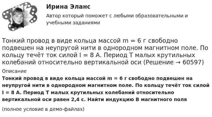     
            Описание
            Тонкий провод в виде кольца массой m = 6 г свободно подвешен на неупругой нити в однородном магнитном поле. По кольцу течёт ток силой I = 8 А. Период T малых крутильных колебаний относительно вертикальной оси равен 2,4 с. Найти индукцию B магнитного поля(полное условие в демо-файлах)   
            
            
            Тонкий полубесконечный стержень равномерно заряжен с линейной плотностью заряда t = 1 нКл/м. На продолжении оси стержня на расстоянии r0 = 10 см от его конца находится точечный заряд q = 2 нКл. Определить силу взаимодействия стержня и заряда.Тонкий провод в виде кольца массой m = 6 г свободно подвешен на неупругой нити в однородном магнитном поле. По кольцу течёт ток силой I = 8 А. Период T малых крутильных колебаний относительно вертикальной осиТонкий провод длиной = 20 см изогнут в виде полукольца и помещен в магнитное поле (В = 10 мТл) так, что площадь полукольца перпендикулярна линиям магнитной индукции. По проводу пропустили ток I = 50 А. Определить силу F, действующуюТонкий провод длиной l = 20 см изогнут в виде полукольца и помещён в магнитное поле (B = 10 мТл) так, что площадь полукольца перпендикулярна линиям магнитной индукции. По проводу пропустили ток I = 50 А.Тонкий провод длиной L = 20 см изогнут в виде полукольца и помещён в магнитное поле (B = 10 мТл) так, что площадь полукольца перпендикулярна линиям магнитной индукции. По проводу пропустили ток I = 50 А. Тонкий провод изогнут в виде правильного шестиугольника. Длина стороны шестиугольника d = 10 см. Определить магнитную индукцию B в центре шестиугольника, если по проводу течёт ток I = 25 А.Тонкий провод изогнут в виде правильного шестиугольника со стороной a = 20 см. Определить магнитную индукцию B в центре шестиугольника, если по проводу течёт ток силой I = 25 А.Тонкий обруч, повешенный на гвоздь, вбитый горизонтально в стену, колеблется в плоскости, параллельной стене. Радиус обруча равен 0,3 м. Вычислить период колебаний обруча.Тонкий обруч, подвешенный на гвоздь, вбитый горизонтально в стену, колеблется в плоскости, параллельной стене. Радиус R обруча равен 30 см. Вычислить период T колебаний обруча.Тонкий обруч, подвешенный на гвоздь, вбитый горизонтально в стену, колеблется в плоскости, параллельной стене. Радиус R обруча равен 30 см. Вычислить период T колебаний обруча.Тонкий обруч радиусом 40 см подвешен на нити длиной 20 см. Определить частоту колебаний такого маятника.Тонкий однородный стержень длинной l=50 см и массой m=400 г вращается с угловым ускорением 3 рад/с2 около оси, проходящей перпендикулярно стержню через его середину. Определить вращающий момент M.Тонкий однородный стержень длиной 1 м может свободно вращаться вокруг горизонтальной оси отстоящей на расстоянии 20 см от его середины. Определить период колебаний стержня, если угол отклонения от положения равновесия j < 8.Тонкий однородный стержень длиной 50 см и массой 400 г вращается около вертикальной неподвижной оси, проходящей перпендикулярно стержню через его середину. Определить вращающий момент, при котором стержень из состояния покоя 