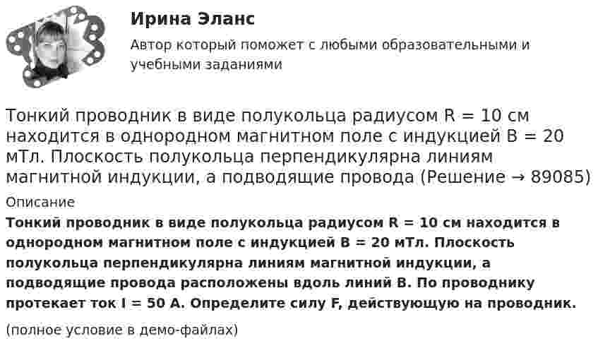     
            Описание
            Тонкий проводник в виде полукольца радиусом R = 10 см находится в однородном магнитном поле с индукцией B = 20 мТл. Плоскость полукольца перпендикулярна линиям магнитной индукции, а подводящие провода расположены вдоль линий B. По проводнику протекает ток I = 50 А. Определите силу F, действующую на проводник.(полное условие в демо-файлах)   
            
            
            Тонкий провод изогнут в виде правильного шестиугольника со стороной a = 20 см. Определить магнитную индукцию B в центре шестиугольника, если по проводу течёт ток силой I = 25 А.Тонкий проводник в виде полукольца радиусом R = 10 см находится в однородном магнитном поле с индукцией B = 20 мТл. Плоскость полукольца перпендикулярна линиям магнитной индукции, а подводящие проводаТонкий провод (с изоляцией) образует плоскую спираль из N плотно расположенных витков, по которым течёт ток I = 2 А. Радиусы внутреннего и внешнего витков равны a = 50 мм, b = 100 мм. Найти число витков N,Тонкий провод сопротивлением 0,2 Ом согнут в виде квадрата со стороной 10 см и концы его замкнуты. Квадрат помещён в однородное магнитное поле с индукцией 4 мТл так, что его плоскость перпендикулярна силовым линиям поля. Тонкий провод сопротивлением R = 2 Ом согнут в виде квадрата и концы его замкнуты. Квадрат помещён в однородное магнитное поле (B = 30 мТл) так, что его плоскость перпендикулярна силовым линиям поля. Тонкий прямой стержень длиной 10 см заряжен с линейной плотностью заряда 10-7 Кл/м. На продолжении оси стержня на расстоянии 10 см от ближайшего конца находится точечный заряд 10-8 Кл. Определить силу взаимодействия стержня и точечного заряда.Тонкий прямой стержень длиной 1 м прикреплён к горизонтальной оси, проходящей через его конец. Стержень отклонили на угол 60° от положения равновесия и отпустили. Определить линейную скоростьТонкий однородный стержень длиной l=50 см и массой m=400 г вращается с угловым ускорением 3 рад/с2 около оси, проходящей перпендикулярно стержню через его середину. Определить вращающий момент MТонкий полубесконечный стержень равномерно заряжен с линейной плотностью заряда t = 1 нКл/м. На продолжении оси стержня на расстоянии r0 = 10 см от его конца находится точечный заряд q = 2 нКл. Определить силу взаимодействия стержня и заряда.Тонкий провод в виде кольца массой m = 6 г свободно подвешен на неупругой нити в однородном магнитном поле. По кольцу течёт ток силой I = 8 А. Период T малых крутильных колебаний относительно вертикальной осиТонкий провод длиной = 20 см изогнут в виде полукольца и помещен в магнитное поле (В = 10 мТл) так, что площадь полукольца перпендикулярна линиям магнитной индукции. По проводу пропустили ток I = 50 А. Определить силу F, действующуюТонкий провод длиной l = 20 см изогнут в виде полукольца и помещён в магнитное поле (B = 10 мТл) так, что площадь полукольца перпендикулярна линиям магнитной индукции. По проводу пропустили ток I = 50 А.Тонкий провод длиной L = 20 см изогнут в виде полукольца и помещён в магнитное поле (B = 10 мТл) так, что площадь полукольца перпендикулярна линиям магнитной индукции. По проводу пропустили ток I = 50 А. Тонкий провод изогнут в виде правильного шестиугольника. Длина стороны шестиугольника d = 10 см. Определить магнитную индукцию B в центре шестиугольника, если по проводу течёт ток I = 25 А.