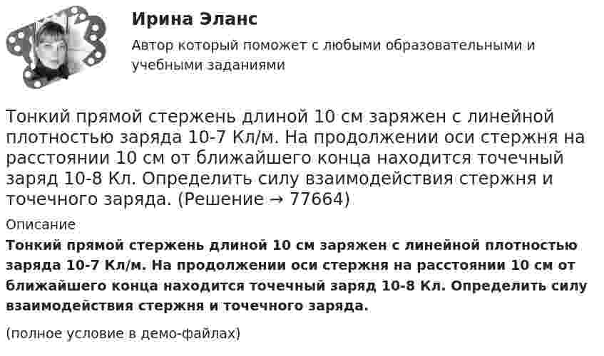     
            Описание
            Тонкий прямой стержень длиной 10 см заряжен с линейной плотностью заряда 10-7 Кл/м. На продолжении оси стержня на расстоянии 10 см от ближайшего конца находится точечный заряд 10-8 Кл. Определить силу взаимодействия стержня и точечного заряда.(полное условие в демо-файлах)   
            
            
            Тонкий провод сопротивлением R = 2 Ом согнут в виде квадрата и концы его замкнуты. Квадрат помещён в однородное магнитное поле (B = 30 мТл) так, что его плоскость перпендикулярна силовым линиям поля. Тонкий прямой стержень длиной 10 см заряжен с линейной плотностью заряда 10-7 Кл/м. На продолжении оси стержня на расстоянии 10 см от ближайшего конца находится точечный заряд 10-8 Кл. Определить силу взаимодействия стержня и точечного заряда.Тонкий прямой стержень длиной 1 м прикреплён к горизонтальной оси, проходящей через его конец. Стержень отклонили на угол 60° от положения равновесия и отпустили. Определить линейную скоростьТонкий прямой стержень длиной 3l (где l = 20см) равномерно заряжен с линейной плотностью заряда  0,2 мкКл/м. Найти напряженность электрического поля на продолжении стержня, вне его на расстоянии a = 40см от центра стержня. Тонкий прямой стержень длиной l=1 м прикреплен к горизонтальной оси, проходящей через его конец.Тонкий стержень длиной 0,5 м и массой 0,4 кг вращается с угловым ускорением, равным 3 рад/с2, около оси, проходящей через середину стержня перпендикулярно его длине. Определить вращающий момент М.Тонкий стержень длиной 10 см заряжен с линейной плотностью 400 нКл/м. Найти напряженность электрического поля в точке, расположенной на перпендикуляре к стрежню, проведенному через один из его концов, на расстоянии 8 см от этого концаТонкий провод длиной l = 20 см изогнут в виде полукольца и помещён в магнитное поле (B = 10 мТл) так, что площадь полукольца перпендикулярна линиям магнитной индукции. По проводу пропустили ток I = 50 А.Тонкий провод длиной L = 20 см изогнут в виде полукольца и помещён в магнитное поле (B = 10 мТл) так, что площадь полукольца перпендикулярна линиям магнитной индукции. По проводу пропустили ток I = 50 А. Тонкий провод изогнут в виде правильного шестиугольника. Длина стороны шестиугольника d = 10 см. Определить магнитную индукцию B в центре шестиугольника, если по проводу течёт ток I = 25 А.Тонкий провод изогнут в виде правильного шестиугольника со стороной a = 20 см. Определить магнитную индукцию B в центре шестиугольника, если по проводу течёт ток силой I = 25 А.Тонкий провод изогнут в виде правильного шестиугольника со стороной a = 20 см. Определить магнитную индукцию B в центре шестиугольника, если по проводу течёт ток силой I = 25 А.Тонкий проводник в виде полукольца радиусом R = 10 см находится в однородном магнитном поле с индукцией B = 20 мТл. Плоскость полукольца перпендикулярна линиям магнитной индукции, а подводящие проводаТонкий провод (с изоляцией) образует плоскую спираль из N плотно расположенных витков, по которым течёт ток I = 2 А. Радиусы внутреннего и внешнего витков равны a = 50 мм, b = 100 мм. Найти число витков N,