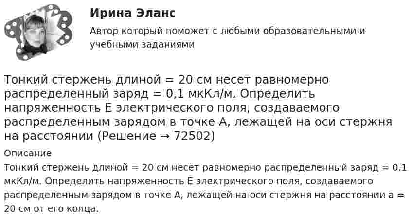      
            Описание
            Тонкий стержень длиной = 20 см несет равномерно распределенный заряд = 0,1 мкКл/м. Определить напряженность Е электрического поля, создаваемого распределенным зарядом в точке A, лежащей на оси стержня на расстоянии а = 20 см от его конца.   
            
            
            Тонкий стержень длиной 1 м и массой 2 кг может вращаться относительно горизонтальной оси, проходящей через конец стержня. В конец стержня попадает маленький шарик с массой 0,2 кг. Чему должна быть равна скорость шарика ... ?Тонкий стержень длиной  = 20 см несет равномерно распределенный заряд  = 0,1 мкКл/м. Определить напряженность Е электрического поля, создаваемого распределенным зарядом в точке A, лежащей на оси стержня на расстоянииТонкий стержень длиной 30 см несёт равномерно распределённый по длине заряд с линейной плотностью 1 мкКл/м. На расстоянии 20 см от стержня находится точечный заряд 10-2 мкКл. Заряд равноудалён от концов стержня.Тонкий стержень длиной d = 20 см несёт равномерно распределённый заряд Q = 0,1 мкКл. Определить напряжённость E электрического поля, создаваемого распределённым зарядом в точке A, лежащей на оси стержня на расстоянии a = 20 см от его конца.Тонкий стержень длиной l = 0,1 м заряжен равномерно зарядом q = 1 нКл. Определить потенциал j электрического поля в точке, лежащей на оси стержня на расстоянии a = 0,2 м от ближайшего его конца.Тонкий стержень длиной L = 10 см несётТонкий стержень длиной L = 10 см несёт равномерно распределённый заряд Q = 10-9 Кл. Найти работу по перемещению заряда q = 10-8 Кл вдоль оси стержня из точки A в точку B, отстоящих от ближайшего конца стержняТонкий провод сопротивлением R = 2 Ом согнут в виде квадрата и концы его замкнуты. Квадрат помещён в однородное магнитное поле (B = 30 мТл) так, что его плоскость перпендикулярна силовым линиям поля. Тонкий прямой стержень длиной 10 см заряжен с линейной плотностью заряда 10-7 Кл/м. На продолжении оси стержня на расстоянии 10 см от ближайшего конца находится точечный заряд 10-8 Кл. Определить силу взаимодействия стержня и точечного заряда.Тонкий прямой стержень длиной 1 м прикреплён к горизонтальной оси, проходящей через его конец. Стержень отклонили на угол 60° от положения равновесия и отпустили. Определить линейную скоростьТонкий прямой стержень длиной 3l (где l = 20см) равномерно заряжен с линейной плотностью заряда  0,2 мкКл/м. Найти напряженность электрического поля на продолжении стержня, вне его на расстоянии a = 40см от центра стержня. Тонкий прямой стержень длиной l=1 м прикреплен к горизонтальной оси, проходящей через его конец.Тонкий стержень длиной 0,5 м и массой 0,4 кг вращается с угловым ускорением, равным 3 рад/с2, около оси, проходящей через середину стержня перпендикулярно его длине. Определить вращающий момент М.Тонкий стержень длиной 10 см заряжен с линейной плотностью 400 нКл/м. Найти напряженность электрического поля в точке, расположенной на перпендикуляре к стрежню, проведенному через один из его концов, на расстоянии 8 см от этого конца