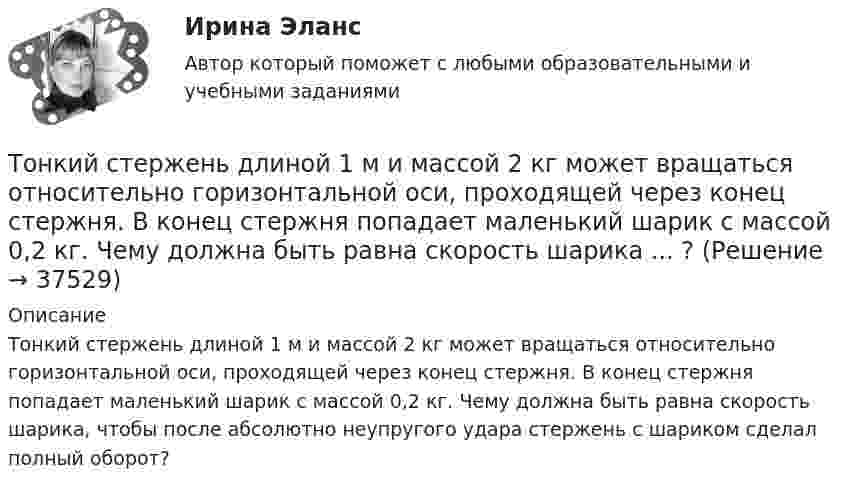      
          Описание
          Тонкий стержень длиной 1 м и массой 2 кг может вращаться относительно горизонтальной оси, проходящей через конец стержня. В конец стержня попадает маленький шарик с массой 0,2 кг. Чему должна быть равна скорость шарика, чтобы после абсолютно неупругого удара стержень с шариком сделал полный оборот?  
            
            
            Тонкий стержень длиной 12 см заряжен с линейной плотностью 200 нКл/м. Найти напряжённость электрического поля в точке, находящейся на расстоянии 5 см от стержня против его середины.Тонкий стержень длиной 1 м и массой 2 кг может вращаться относительно горизонтальной оси, проходящей через конец стержня. В конец стержня попадает маленький шарик с массой 0,2 кг. Чему должна быть равна скорость шарика ... ?Тонкий стержень длиной  = 20 см несет равномерно распределенный заряд  = 0,1 мкКл/м. Определить напряженность Е электрического поля, создаваемого распределенным зарядом в точке A, лежащей на оси стержня на расстоянииТонкий стержень длиной 30 см несёт равномерно распределённый по длине заряд с линейной плотностью 1 мкКл/м. На расстоянии 20 см от стержня находится точечный заряд 10-2 мкКл. Заряд равноудалён от концов стержня.Тонкий стержень длиной d = 20 см несёт равномерно распределённый заряд Q = 0,1 мкКл. Определить напряжённость E электрического поля, создаваемого распределённым зарядом в точке A, лежащей на оси стержня на расстоянии a = 20 см от его конца.Тонкий стержень длиной l = 0,1 м заряжен равномерно зарядом q = 1 нКл. Определить потенциал j электрического поля в точке, лежащей на оси стержня на расстоянии a = 0,2 м от ближайшего его конца.Тонкий стержень длиной L = 10 см несётТонкий провод сопротивлением 0,2 Ом согнут в виде квадрата со стороной 10 см и концы его замкнуты. Квадрат помещён в однородное магнитное поле с индукцией 4 мТл так, что его плоскость перпендикулярна силовым линиям поля. Тонкий провод сопротивлением R = 2 Ом согнут в виде квадрата и концы его замкнуты. Квадрат помещён в однородное магнитное поле (B = 30 мТл) так, что его плоскость перпендикулярна силовым линиям поля. Тонкий прямой стержень длиной 10 см заряжен с линейной плотностью заряда 10-7 Кл/м. На продолжении оси стержня на расстоянии 10 см от ближайшего конца находится точечный заряд 10-8 Кл. Определить силу взаимодействия стержня и точечного заряда.Тонкий прямой стержень длиной 1 м прикреплён к горизонтальной оси, проходящей через его конец. Стержень отклонили на угол 60° от положения равновесия и отпустили. Определить линейную скоростьТонкий прямой стержень длиной 3l (где l = 20см) равномерно заряжен с линейной плотностью заряда  0,2 мкКл/м. Найти напряженность электрического поля на продолжении стержня, вне его на расстоянии a = 40см от центра стержня. Тонкий прямой стержень длиной l=1 м прикреплен к горизонтальной оси, проходящей через его конец.Тонкий стержень длиной 0,5 м и массой 0,4 кг вращается с угловым ускорением, равным 3 рад/с2, около оси, проходящей через середину стержня перпендикулярно его длине. Определить вращающий момент М.