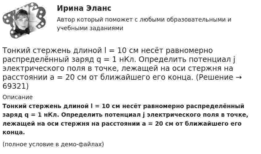     
            Описание
            Тонкий стержень длиной l = 10 см несёт равномерно распределённый заряд q = 1 нКл. Определить потенциал j электрического поля в точке, лежащей на оси стержня на расстоянии a = 20 см от ближайшего его конца.(полное условие в демо-файлах)   
            
            
            Тонкий стержень длиной L = 10 см несёт равномерно распределённый заряд Q = 10-9 Кл. Найти работу по перемещению заряда q = 10-8 Кл вдоль оси стержня из точки A в точку B, отстоящих от ближайшего конца стержняТонкий стержень длиной l = 10 см несёт равномерно распределённый заряд q = 1 нКл. Определить потенциал j электрического поля в точке, лежащей на оси стержня на расстоянии a = 20 см от ближайшего его конца.Тонкий стержень длиной L = 10 см равномерно заряжен с линейной плотностью зарядов t = 1 мкКл/м. На продолжении оси стержня на расстоянии a = 20 см от его ближайшего конца находится точечный заряд q = 100 нКл. Тонкий стержень длиной L = 12 см несёт равномерно распределённый заряд с линейной плотностью t = 200 нКл/м. Найти напряжённость поля в точке, находящейся на расстоянии r0 = 10 см от конца стержня на продолжении его оси.Тонкий стержень длиной l = 20 см несёт равномерно распределённый заряд t = 0,1 мкКл/м. Определить напряжённость E электрического поля, создаваемого распределённым зарядом в точке A, лежащей на оси стержня на расстоянии a = 20 см от его конца.Тонкий стержень длиной l = 20 см несёт равномерно распределённый заряд t = 0,1 мкКл/м. Определить напряжённость и потенциал электрического поля, создаваемого распределённым зарядом в точке A,Тонкий стержень длиной l = 20 см несёт равномерно распределённый заряд t = 1 мкКл/м. Определить напряжённость E и потенциал j электрического поля, создаваемого этим стержнем в точке A, лежащей на оси стержня на расстоянии b = 10 см от его конца.Тонкий стержень длиной 10 см заряжен с линейной плотностью 400 нКл/м. Найти напряженность электрического поля в точке, расположенной на перпендикуляре к стрежню, проведенному через один из его концов, на расстоянии 8 см от этого концаТонкий стержень длиной 12 см заряжен с линейной плотностью 200 нКл/м. Найти напряжённость электрического поля в точке, находящейся на расстоянии 5 см от стержня против его середины.Тонкий стержень длиной 1 м и массой 2 кг может вращаться относительно горизонтальной оси, проходящей через конец стержня. В конец стержня попадает маленький шарик с массой 0,2 кг. Чему должна быть равна скорость шарика ... ?Тонкий стержень длиной  = 20 см несет равномерно распределенный заряд  = 0,1 мкКл/м. Определить напряженность Е электрического поля, создаваемого распределенным зарядом в точке A, лежащей на оси стержня на расстоянииТонкий стержень длиной 30 см несёт равномерно распределённый по длине заряд с линейной плотностью 1 мкКл/м. На расстоянии 20 см от стержня находится точечный заряд 10-2 мкКл. Заряд равноудалён от концов стержня.Тонкий стержень длиной d = 20 см несёт равномерно распределённый заряд Q = 0,1 мкКл. Определить напряжённость E электрического поля, создаваемого распределённым зарядом в точке A, лежащей на оси стержня на расстоянии a = 20 см от его конца.Тонкий стержень длиной l = 0,1 м заряжен равномерно зарядом q = 1 нКл. Определить потенциал j электрического поля в точке, лежащей на оси стержня на расстоянии a = 0,2 м от ближайшего его конца.