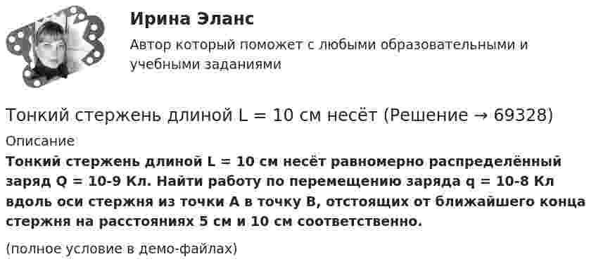     
            Описание
            Тонкий стержень длиной L = 10 см несёт равномерно распределённый заряд Q = 10-9 Кл. Найти работу по перемещению заряда q = 10-8 Кл вдоль оси стержня из точки A в точку B, отстоящих от ближайшего конца стержня на расстояниях 5 см и 10 см соответственно.(полное условие в демо-файлах)   
            
            
            Тонкий стержень длиной l = 0,1 м заряжен равномерно зарядом q = 1 нКл. Определить потенциал j электрического поля в точке, лежащей на оси стержня на расстоянии a = 0,2 м от ближайшего его конца.Тонкий стержень длиной L = 10 см несётТонкий стержень длиной L = 10 см несёт равномерно распределённый заряд Q = 10-9 Кл. Найти работу по перемещению заряда q = 10-8 Кл вдоль оси стержня из точки A в точку B, отстоящих от ближайшего конца стержняТонкий стержень длиной l = 10 см несёт равномерно распределённый заряд q = 1 нКл. Определить потенциал j электрического поля в точке, лежащей на оси стержня на расстоянии a = 20 см от ближайшего его конца.Тонкий стержень длиной L = 10 см равномерно заряжен с линейной плотностью зарядов t = 1 мкКл/м. На продолжении оси стержня на расстоянии a = 20 см от его ближайшего конца находится точечный заряд q = 100 нКл. Тонкий стержень длиной L = 12 см несёт равномерно распределённый заряд с линейной плотностью t = 200 нКл/м. Найти напряжённость поля в точке, находящейся на расстоянии r0 = 10 см от конца стержня на продолжении его оси.Тонкий стержень длиной l = 20 см несёт равномерно распределённый заряд t = 0,1 мкКл/м. Определить напряжённость E электрического поля, создаваемого распределённым зарядом в точке A, лежащей на оси стержня на расстоянии a = 20 см от его конца.Тонкий прямой стержень длиной l=1 м прикреплен к горизонтальной оси, проходящей через его конец.Тонкий стержень длиной 0,5 м и массой 0,4 кг вращается с угловым ускорением, равным 3 рад/с2, около оси, проходящей через середину стержня перпендикулярно его длине. Определить вращающий момент М.Тонкий стержень длиной 10 см заряжен с линейной плотностью 400 нКл/м. Найти напряженность электрического поля в точке, расположенной на перпендикуляре к стрежню, проведенному через один из его концов, на расстоянии 8 см от этого концаТонкий стержень длиной 12 см заряжен с линейной плотностью 200 нКл/м. Найти напряжённость электрического поля в точке, находящейся на расстоянии 5 см от стержня против его середины.Тонкий стержень длиной 1 м и массой 2 кг может вращаться относительно горизонтальной оси, проходящей через конец стержня. В конец стержня попадает маленький шарик с массой 0,2 кг. Чему должна быть равна скорость шарика ... ?Тонкий стержень длиной  = 20 см несет равномерно распределенный заряд  = 0,1 мкКл/м. Определить напряженность Е электрического поля, создаваемого распределенным зарядом в точке A, лежащей на оси стержня на расстоянииТонкий стержень длиной 30 см несёт равномерно распределённый по длине заряд с линейной плотностью 1 мкКл/м. На расстоянии 20 см от стержня находится точечный заряд 10-2 мкКл. Заряд равноудалён от концов стержня.