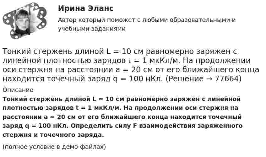     
            Описание
            Тонкий стержень длиной L = 10 см равномерно заряжен с линейной плотностью зарядов t = 1 мкКл/м. На продолжении оси стержня на расстоянии a = 20 см от его ближайшего конца находится точечный заряд q = 100 нКл. Определить силу F взаимодействия заряженного стержня и точечного заряда.(полное условие в демо-файлах)   
            
            
            Тонкий стержень длиной l = 10 см несёт равномерно распределённый заряд q = 1 нКл. Определить потенциал j электрического поля в точке, лежащей на оси стержня на расстоянии a = 20 см от ближайшего его конца.Тонкий стержень длиной L = 10 см равномерно заряжен с линейной плотностью зарядов t = 1 мкКл/м. На продолжении оси стержня на расстоянии a = 20 см от его ближайшего конца находится точечный заряд q = 100 нКл. Тонкий стержень длиной L = 12 см несёт равномерно распределённый заряд с линейной плотностью t = 200 нКл/м. Найти напряжённость поля в точке, находящейся на расстоянии r0 = 10 см от конца стержня на продолжении его оси.Тонкий стержень длиной l = 20 см несёт равномерно распределённый заряд t = 0,1 мкКл/м. Определить напряжённость E электрического поля, создаваемого распределённым зарядом в точке A, лежащей на оси стержня на расстоянии a = 20 см от его конца.Тонкий стержень длиной l = 20 см несёт равномерно распределённый заряд t = 0,1 мкКл/м. Определить напряжённость и потенциал электрического поля, создаваемого распределённым зарядом в точке A,Тонкий стержень длиной l = 20 см несёт равномерно распределённый заряд t = 1 мкКл/м. Определить напряжённость E и потенциал j электрического поля, создаваемого этим стержнем в точке A, лежащей на оси стержня на расстоянии b = 10 см от его конца.Тонкий стержень длиной L = 20 см несёт равномерный заряд с линейной плотностью t = 10-9 Кл/м. На расстоянии r0 = 10 см от стержня находится заряд q1 = 1 нКл. Заряд равноудалён от концов стержня. Тонкий стержень длиной 12 см заряжен с линейной плотностью 200 нКл/м. Найти напряжённость электрического поля в точке, находящейся на расстоянии 5 см от стержня против его середины.Тонкий стержень длиной 1 м и массой 2 кг может вращаться относительно горизонтальной оси, проходящей через конец стержня. В конец стержня попадает маленький шарик с массой 0,2 кг. Чему должна быть равна скорость шарика ... ?Тонкий стержень длиной  = 20 см несет равномерно распределенный заряд  = 0,1 мкКл/м. Определить напряженность Е электрического поля, создаваемого распределенным зарядом в точке A, лежащей на оси стержня на расстоянииТонкий стержень длиной 30 см несёт равномерно распределённый по длине заряд с линейной плотностью 1 мкКл/м. На расстоянии 20 см от стержня находится точечный заряд 10-2 мкКл. Заряд равноудалён от концов стержня.Тонкий стержень длиной d = 20 см несёт равномерно распределённый заряд Q = 0,1 мкКл. Определить напряжённость E электрического поля, создаваемого распределённым зарядом в точке A, лежащей на оси стержня на расстоянии a = 20 см от его конца.Тонкий стержень длиной l = 0,1 м заряжен равномерно зарядом q = 1 нКл. Определить потенциал j электрического поля в точке, лежащей на оси стержня на расстоянии a = 0,2 м от ближайшего его конца.Тонкий стержень длиной L = 10 см несёт
