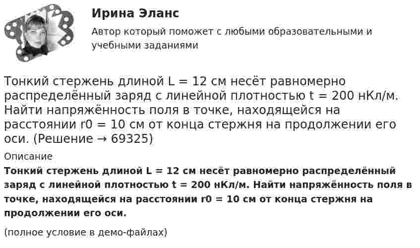     
            Описание
            Тонкий стержень длиной L = 12 см несёт равномерно распределённый заряд с линейной плотностью t = 200 нКл/м. Найти напряжённость поля в точке, находящейся на расстоянии r0 = 10 см от конца стержня на продолжении его оси.(полное условие в демо-файлах)   
            
            
            Тонкий стержень длиной L = 10 см равномерно заряжен с линейной плотностью зарядов t = 1 мкКл/м. На продолжении оси стержня на расстоянии a = 20 см от его ближайшего конца находится точечный заряд q = 100 нКл. Тонкий стержень длиной L = 12 см несёт равномерно распределённый заряд с линейной плотностью t = 200 нКл/м. Найти напряжённость поля в точке, находящейся на расстоянии r0 = 10 см от конца стержня на продолжении его оси.Тонкий стержень длиной l = 20 см несёт равномерно распределённый заряд t = 0,1 мкКл/м. Определить напряжённость E электрического поля, создаваемого распределённым зарядом в точке A, лежащей на оси стержня на расстоянии a = 20 см от его конца.Тонкий стержень длиной l = 20 см несёт равномерно распределённый заряд t = 0,1 мкКл/м. Определить напряжённость и потенциал электрического поля, создаваемого распределённым зарядом в точке A,Тонкий стержень длиной l = 20 см несёт равномерно распределённый заряд t = 1 мкКл/м. Определить напряжённость E и потенциал j электрического поля, создаваемого этим стержнем в точке A, лежащей на оси стержня на расстоянии b = 10 см от его конца.Тонкий стержень длиной L = 20 см несёт равномерный заряд с линейной плотностью t = 10-9 Кл/м. На расстоянии r0 = 10 см от стержня находится заряд q1 = 1 нКл. Заряд равноудалён от концов стержня. Тонкий стержень длиной L = 25 см несёт равномерно распределённый заряд с линейной плотностью t = 100 нКл/м. Найти потенциал поля в точке, находящейся на расстоянии r0 = 10 см от конца стержня на продолжении его оси.Тонкий стержень длиной 1 м и массой 2 кг может вращаться относительно горизонтальной оси, проходящей через конец стержня. В конец стержня попадает маленький шарик с массой 0,2 кг. Чему должна быть равна скорость шарика ... ?Тонкий стержень длиной  = 20 см несет равномерно распределенный заряд  = 0,1 мкКл/м. Определить напряженность Е электрического поля, создаваемого распределенным зарядом в точке A, лежащей на оси стержня на расстоянииТонкий стержень длиной 30 см несёт равномерно распределённый по длине заряд с линейной плотностью 1 мкКл/м. На расстоянии 20 см от стержня находится точечный заряд 10-2 мкКл. Заряд равноудалён от концов стержня.Тонкий стержень длиной d = 20 см несёт равномерно распределённый заряд Q = 0,1 мкКл. Определить напряжённость E электрического поля, создаваемого распределённым зарядом в точке A, лежащей на оси стержня на расстоянии a = 20 см от его конца.Тонкий стержень длиной l = 0,1 м заряжен равномерно зарядом q = 1 нКл. Определить потенциал j электрического поля в точке, лежащей на оси стержня на расстоянии a = 0,2 м от ближайшего его конца.Тонкий стержень длиной L = 10 см несётТонкий стержень длиной L = 10 см несёт равномерно распределённый заряд Q = 10-9 Кл. Найти работу по перемещению заряда q = 10-8 Кл вдоль оси стержня из точки A в точку B, отстоящих от ближайшего конца стержня