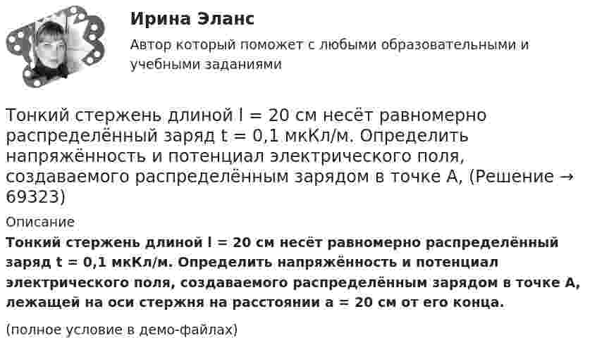     
            Описание
            Тонкий стержень длиной l = 20 см несёт равномерно распределённый заряд t = 0,1 мкКл/м. Определить напряжённость и потенциал электрического поля, создаваемого распределённым зарядом в точке A, лежащей на оси стержня на расстоянии a = 20 см от его конца.(полное условие в демо-файлах)   
            
            
            Тонкий стержень длиной l = 20 см несёт равномерно распределённый заряд t = 0,1 мкКл/м. Определить напряжённость E электрического поля, создаваемого распределённым зарядом в точке A, лежащей на оси стержня на расстоянии a = 20 см от его конца.Тонкий стержень длиной l = 20 см несёт равномерно распределённый заряд t = 0,1 мкКл/м. Определить напряжённость и потенциал электрического поля, создаваемого распределённым зарядом в точке A,Тонкий стержень длиной l = 20 см несёт равномерно распределённый заряд t = 1 мкКл/м. Определить напряжённость E и потенциал j электрического поля, создаваемого этим стержнем в точке A, лежащей на оси стержня на расстоянии b = 10 см от его конца.Тонкий стержень длиной L = 20 см несёт равномерный заряд с линейной плотностью t = 10-9 Кл/м. На расстоянии r0 = 10 см от стержня находится заряд q1 = 1 нКл. Заряд равноудалён от концов стержня. Тонкий стержень длиной L = 25 см несёт равномерно распределённый заряд с линейной плотностью t = 100 нКл/м. Найти потенциал поля в точке, находящейся на расстоянии r0 = 10 см от конца стержня на продолжении его оси.Тонкий стержень длиной l = 40 см и массой m = 0,6 кг вращается вокруг своей оси,  проходящей через середину стержня, перпендикулярно его длине. Уравнение вращения  стержня. Определите вращающий момент М  в момент времени t = 2 с .Тонкий стержень длиной l = 40 см и массой m = 0,6 кг вращается около оси, проходящей через середину стержня перпендикулярно его длине. Уравнение вращения стержня  j = At + Bt3,Тонкий стержень длиной 30 см несёт равномерно распределённый по длине заряд с линейной плотностью 1 мкКл/м. На расстоянии 20 см от стержня находится точечный заряд 10-2 мкКл. Заряд равноудалён от концов стержня.Тонкий стержень длиной d = 20 см несёт равномерно распределённый заряд Q = 0,1 мкКл. Определить напряжённость E электрического поля, создаваемого распределённым зарядом в точке A, лежащей на оси стержня на расстоянии a = 20 см от его конца.Тонкий стержень длиной l = 0,1 м заряжен равномерно зарядом q = 1 нКл. Определить потенциал j электрического поля в точке, лежащей на оси стержня на расстоянии a = 0,2 м от ближайшего его конца.Тонкий стержень длиной L = 10 см несётТонкий стержень длиной L = 10 см несёт равномерно распределённый заряд Q = 10-9 Кл. Найти работу по перемещению заряда q = 10-8 Кл вдоль оси стержня из точки A в точку B, отстоящих от ближайшего конца стержняТонкий стержень длиной l = 10 см несёт равномерно распределённый заряд q = 1 нКл. Определить потенциал j электрического поля в точке, лежащей на оси стержня на расстоянии a = 20 см от ближайшего его конца.Тонкий стержень длиной L = 10 см равномерно заряжен с линейной плотностью зарядов t = 1 мкКл/м. На продолжении оси стержня на расстоянии a = 20 см от его ближайшего конца находится точечный заряд q = 100 нКл. 