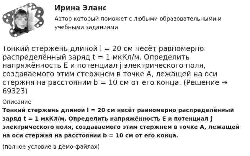     
            Описание
            Тонкий стержень длиной l = 20 см несёт равномерно распределённый заряд t = 1 мкКл/м. Определить напряжённость E и потенциал j электрического поля, создаваемого этим стержнем в точке A, лежащей на оси стержня на расстоянии b = 10 см от его конца.(полное условие в демо-файлах)   
            
            
            Тонкий стержень длиной l = 20 см несёт равномерно распределённый заряд t = 0,1 мкКл/м. Определить напряжённость и потенциал электрического поля, создаваемого распределённым зарядом в точке A,Тонкий стержень длиной l = 20 см несёт равномерно распределённый заряд t = 1 мкКл/м. Определить напряжённость E и потенциал j электрического поля, создаваемого этим стержнем в точке A, лежащей на оси стержня на расстоянии b = 10 см от его конца.Тонкий стержень длиной L = 20 см несёт равномерный заряд с линейной плотностью t = 10-9 Кл/м. На расстоянии r0 = 10 см от стержня находится заряд q1 = 1 нКл. Заряд равноудалён от концов стержня. Тонкий стержень длиной L = 25 см несёт равномерно распределённый заряд с линейной плотностью t = 100 нКл/м. Найти потенциал поля в точке, находящейся на расстоянии r0 = 10 см от конца стержня на продолжении его оси.Тонкий стержень длиной l = 40 см и массой m = 0,6 кг вращается вокруг своей оси,  проходящей через середину стержня, перпендикулярно его длине. Уравнение вращения  стержня. Определите вращающий момент М  в момент времени t = 2 с .Тонкий стержень длиной l = 40 см и массой m = 0,6 кг вращается около оси, проходящей через середину стержня перпендикулярно его длине. Уравнение вращения стержня  j = At + Bt3,Тонкий стержень длины l = 1,00 м и массы m = 0,600 кг может вращаться без трения вокруг перпендикулярной к нему горизонтальной оси, отстоящей от центра стержня на расстояние a = 0,100 м. Стержень приводится в горизонтальное положение ...Тонкий стержень длиной d = 20 см несёт равномерно распределённый заряд Q = 0,1 мкКл. Определить напряжённость E электрического поля, создаваемого распределённым зарядом в точке A, лежащей на оси стержня на расстоянии a = 20 см от его конца.Тонкий стержень длиной l = 0,1 м заряжен равномерно зарядом q = 1 нКл. Определить потенциал j электрического поля в точке, лежащей на оси стержня на расстоянии a = 0,2 м от ближайшего его конца.Тонкий стержень длиной L = 10 см несётТонкий стержень длиной L = 10 см несёт равномерно распределённый заряд Q = 10-9 Кл. Найти работу по перемещению заряда q = 10-8 Кл вдоль оси стержня из точки A в точку B, отстоящих от ближайшего конца стержняТонкий стержень длиной l = 10 см несёт равномерно распределённый заряд q = 1 нКл. Определить потенциал j электрического поля в точке, лежащей на оси стержня на расстоянии a = 20 см от ближайшего его конца.Тонкий стержень длиной L = 10 см равномерно заряжен с линейной плотностью зарядов t = 1 мкКл/м. На продолжении оси стержня на расстоянии a = 20 см от его ближайшего конца находится точечный заряд q = 100 нКл. Тонкий стержень длиной L = 12 см несёт равномерно распределённый заряд с линейной плотностью t = 200 нКл/м. Найти напряжённость поля в точке, находящейся на расстоянии r0 = 10 см от конца стержня на продолжении его оси.