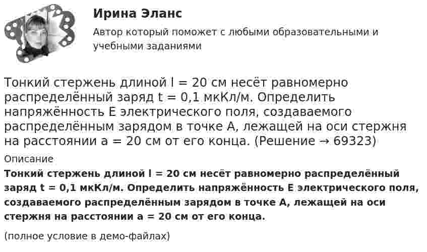     
            Описание
            Тонкий стержень длиной l = 20 см несёт равномерно распределённый заряд t = 0,1 мкКл/м. Определить напряжённость E электрического поля, создаваемого распределённым зарядом в точке A, лежащей на оси стержня на расстоянии a = 20 см от его конца.(полное условие в демо-файлах)   
            
            
            Тонкий стержень длиной L = 12 см несёт равномерно распределённый заряд с линейной плотностью t = 200 нКл/м. Найти напряжённость поля в точке, находящейся на расстоянии r0 = 10 см от конца стержня на продолжении его оси.Тонкий стержень длиной l = 20 см несёт равномерно распределённый заряд t = 0,1 мкКл/м. Определить напряжённость E электрического поля, создаваемого распределённым зарядом в точке A, лежащей на оси стержня на расстоянии a = 20 см от его конца.Тонкий стержень длиной l = 20 см несёт равномерно распределённый заряд t = 0,1 мкКл/м. Определить напряжённость и потенциал электрического поля, создаваемого распределённым зарядом в точке A,Тонкий стержень длиной l = 20 см несёт равномерно распределённый заряд t = 1 мкКл/м. Определить напряжённость E и потенциал j электрического поля, создаваемого этим стержнем в точке A, лежащей на оси стержня на расстоянии b = 10 см от его конца.Тонкий стержень длиной L = 20 см несёт равномерный заряд с линейной плотностью t = 10-9 Кл/м. На расстоянии r0 = 10 см от стержня находится заряд q1 = 1 нКл. Заряд равноудалён от концов стержня. Тонкий стержень длиной L = 25 см несёт равномерно распределённый заряд с линейной плотностью t = 100 нКл/м. Найти потенциал поля в точке, находящейся на расстоянии r0 = 10 см от конца стержня на продолжении его оси.Тонкий стержень длиной l = 40 см и массой m = 0,6 кг вращается вокруг своей оси,  проходящей через середину стержня, перпендикулярно его длине. Уравнение вращения  стержня. Определите вращающий момент М  в момент времени t = 2 с .Тонкий стержень длиной  = 20 см несет равномерно распределенный заряд  = 0,1 мкКл/м. Определить напряженность Е электрического поля, создаваемого распределенным зарядом в точке A, лежащей на оси стержня на расстоянииТонкий стержень длиной 30 см несёт равномерно распределённый по длине заряд с линейной плотностью 1 мкКл/м. На расстоянии 20 см от стержня находится точечный заряд 10-2 мкКл. Заряд равноудалён от концов стержня.Тонкий стержень длиной d = 20 см несёт равномерно распределённый заряд Q = 0,1 мкКл. Определить напряжённость E электрического поля, создаваемого распределённым зарядом в точке A, лежащей на оси стержня на расстоянии a = 20 см от его конца.Тонкий стержень длиной l = 0,1 м заряжен равномерно зарядом q = 1 нКл. Определить потенциал j электрического поля в точке, лежащей на оси стержня на расстоянии a = 0,2 м от ближайшего его конца.Тонкий стержень длиной L = 10 см несётТонкий стержень длиной L = 10 см несёт равномерно распределённый заряд Q = 10-9 Кл. Найти работу по перемещению заряда q = 10-8 Кл вдоль оси стержня из точки A в точку B, отстоящих от ближайшего конца стержняТонкий стержень длиной l = 10 см несёт равномерно распределённый заряд q = 1 нКл. Определить потенциал j электрического поля в точке, лежащей на оси стержня на расстоянии a = 20 см от ближайшего его конца.