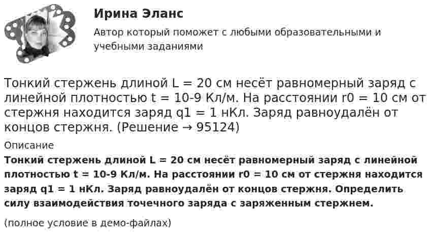     
            Описание
            Тонкий стержень длиной L = 20 см несёт равномерный заряд с линейной плотностью t = 10-9 Кл/м. На расстоянии r0 = 10 см от стержня находится заряд q1 = 1 нКл. Заряд равноудалён от концов стержня. Определить силу взаимодействия точечного заряда с заряженным стержнем.(полное условие в демо-файлах)   
            
            
            Тонкий стержень длиной l = 20 см несёт равномерно распределённый заряд t = 1 мкКл/м. Определить напряжённость E и потенциал j электрического поля, создаваемого этим стержнем в точке A, лежащей на оси стержня на расстоянии b = 10 см от его конца.Тонкий стержень длиной L = 20 см несёт равномерный заряд с линейной плотностью t = 10-9 Кл/м. На расстоянии r0 = 10 см от стержня находится заряд q1 = 1 нКл. Заряд равноудалён от концов стержня. Тонкий стержень длиной L = 25 см несёт равномерно распределённый заряд с линейной плотностью t = 100 нКл/м. Найти потенциал поля в точке, находящейся на расстоянии r0 = 10 см от конца стержня на продолжении его оси.Тонкий стержень длиной l = 40 см и массой m = 0,6 кг вращается вокруг своей оси,  проходящей через середину стержня, перпендикулярно его длине. Уравнение вращения  стержня. Определите вращающий момент М  в момент времени t = 2 с .Тонкий стержень длиной l = 40 см и массой m = 0,6 кг вращается около оси, проходящей через середину стержня перпендикулярно его длине. Уравнение вращения стержня  j = At + Bt3,Тонкий стержень длины l = 1,00 м и массы m = 0,600 кг может вращаться без трения вокруг перпендикулярной к нему горизонтальной оси, отстоящей от центра стержня на расстояние a = 0,100 м. Стержень приводится в горизонтальное положение ...Тонкий стержень согнут в кольцо радиусом R = 10 см. Он равномерно заряжен с линейной плотностью заряда  = 800 нКл/м. Определить потенциал  в точке, расположенной на оси кольца на расстоянии h = 10 см от его центра.Тонкий стержень длиной l = 0,1 м заряжен равномерно зарядом q = 1 нКл. Определить потенциал j электрического поля в точке, лежащей на оси стержня на расстоянии a = 0,2 м от ближайшего его конца.Тонкий стержень длиной L = 10 см несётТонкий стержень длиной L = 10 см несёт равномерно распределённый заряд Q = 10-9 Кл. Найти работу по перемещению заряда q = 10-8 Кл вдоль оси стержня из точки A в точку B, отстоящих от ближайшего конца стержняТонкий стержень длиной l = 10 см несёт равномерно распределённый заряд q = 1 нКл. Определить потенциал j электрического поля в точке, лежащей на оси стержня на расстоянии a = 20 см от ближайшего его конца.Тонкий стержень длиной L = 10 см равномерно заряжен с линейной плотностью зарядов t = 1 мкКл/м. На продолжении оси стержня на расстоянии a = 20 см от его ближайшего конца находится точечный заряд q = 100 нКл. Тонкий стержень длиной L = 12 см несёт равномерно распределённый заряд с линейной плотностью t = 200 нКл/м. Найти напряжённость поля в точке, находящейся на расстоянии r0 = 10 см от конца стержня на продолжении его оси.Тонкий стержень длиной l = 20 см несёт равномерно распределённый заряд t = 0,1 мкКл/м. Определить напряжённость E электрического поля, создаваемого распределённым зарядом в точке A, лежащей на оси стержня на расстоянии a = 20 см от его конца.