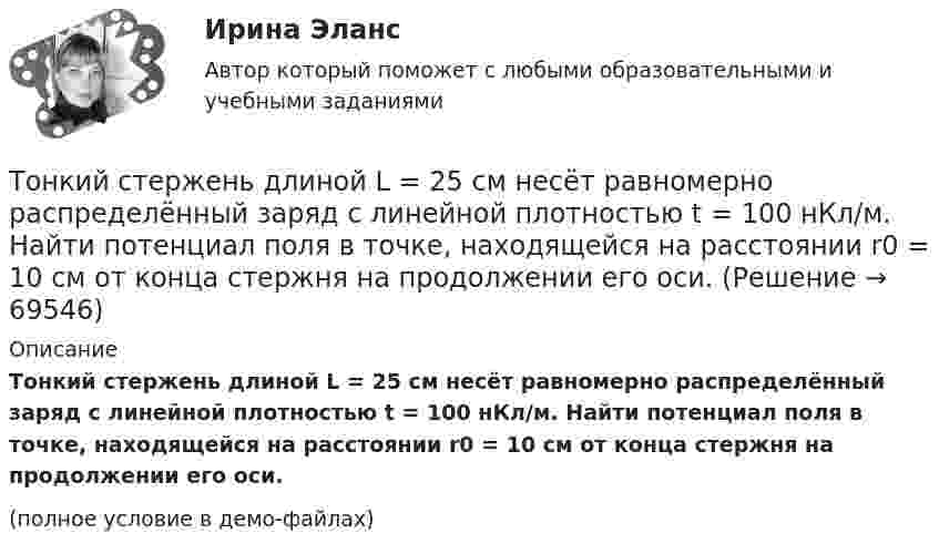     
            Описание
            Тонкий стержень длиной L = 25 см несёт равномерно распределённый заряд с линейной плотностью t = 100 нКл/м. Найти потенциал поля в точке, находящейся на расстоянии r0 = 10 см от конца стержня на продолжении его оси.(полное условие в демо-файлах)   
            
            
            Тонкий стержень длиной L = 20 см несёт равномерный заряд с линейной плотностью t = 10-9 Кл/м. На расстоянии r0 = 10 см от стержня находится заряд q1 = 1 нКл. Заряд равноудалён от концов стержня. Тонкий стержень длиной L = 25 см несёт равномерно распределённый заряд с линейной плотностью t = 100 нКл/м. Найти потенциал поля в точке, находящейся на расстоянии r0 = 10 см от конца стержня на продолжении его оси.Тонкий стержень длиной l = 40 см и массой m = 0,6 кг вращается вокруг своей оси,  проходящей через середину стержня, перпендикулярно его длине. Уравнение вращения  стержня. Определите вращающий момент М  в момент времени t = 2 с .Тонкий стержень длиной l = 40 см и массой m = 0,6 кг вращается около оси, проходящей через середину стержня перпендикулярно его длине. Уравнение вращения стержня  j = At + Bt3,Тонкий стержень длины l = 1,00 м и массы m = 0,600 кг может вращаться без трения вокруг перпендикулярной к нему горизонтальной оси, отстоящей от центра стержня на расстояние a = 0,100 м. Стержень приводится в горизонтальное положение ...Тонкий стержень согнут в кольцо радиусом R = 10 см. Он равномерно заряжен с линейной плотностью заряда  = 800 нКл/м. Определить потенциал  в точке, расположенной на оси кольца на расстоянии h = 10 см от его центра.Тонкий стержень согнут в кольцо радиусом R = 10 см. Он равномерно заряжен с линейной плотностью заряда t = 800 нКл/м. Определить потенциал j в точке, расположенной на оси кольца на расстоянии h = 10 см от его центра.Тонкий стержень длиной L = 10 см несётТонкий стержень длиной L = 10 см несёт равномерно распределённый заряд Q = 10-9 Кл. Найти работу по перемещению заряда q = 10-8 Кл вдоль оси стержня из точки A в точку B, отстоящих от ближайшего конца стержняТонкий стержень длиной l = 10 см несёт равномерно распределённый заряд q = 1 нКл. Определить потенциал j электрического поля в точке, лежащей на оси стержня на расстоянии a = 20 см от ближайшего его конца.Тонкий стержень длиной L = 10 см равномерно заряжен с линейной плотностью зарядов t = 1 мкКл/м. На продолжении оси стержня на расстоянии a = 20 см от его ближайшего конца находится точечный заряд q = 100 нКл. Тонкий стержень длиной L = 12 см несёт равномерно распределённый заряд с линейной плотностью t = 200 нКл/м. Найти напряжённость поля в точке, находящейся на расстоянии r0 = 10 см от конца стержня на продолжении его оси.Тонкий стержень длиной l = 20 см несёт равномерно распределённый заряд t = 0,1 мкКл/м. Определить напряжённость E электрического поля, создаваемого распределённым зарядом в точке A, лежащей на оси стержня на расстоянии a = 20 см от его конца.Тонкий стержень длиной l = 20 см несёт равномерно распределённый заряд t = 0,1 мкКл/м. Определить напряжённость и потенциал электрического поля, создаваемого распределённым зарядом в точке A,