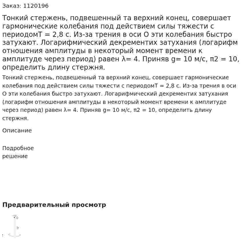 Тонкий стержень, подвешенный та верхний конец, совершает гармонические колебания под действием силы тяжести с периодомТ = 2,8 с. Из-за трения в оси О эти колебания быстро затухают. Логарифмический декрементих затухания (логарифм отношения амплитуды в некоторый момент времени к амплитуде через период) равен λ= 4. Приняв g= 10 м/с, π2 = 10, определить длину стержня. 