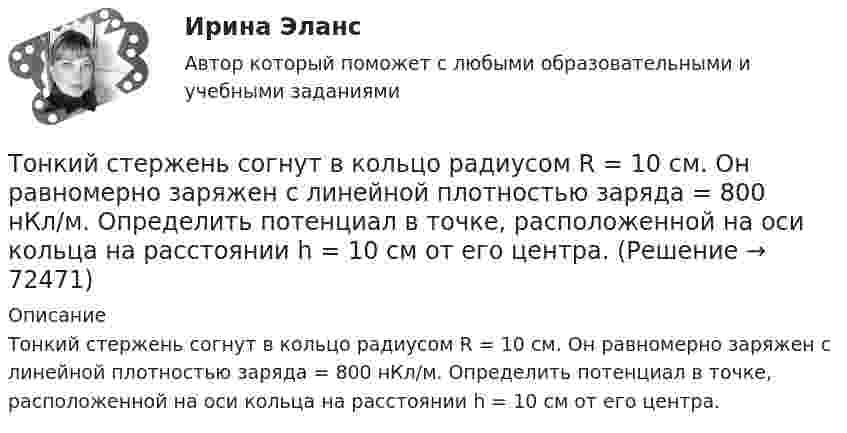      
            Описание
            Тонкий стержень согнут в кольцо радиусом R = 10 см. Он равномерно заряжен с линейной плотностью заряда = 800 нКл/м. Определить потенциал в точке, расположенной на оси кольца на расстоянии h = 10 см от его центра.   
            
            
            Тонкий стержень длины l = 1,00 м и массы m = 0,600 кг может вращаться без трения вокруг перпендикулярной к нему горизонтальной оси, отстоящей от центра стержня на расстояние a = 0,100 м. Стержень приводится в горизонтальное положение ...Тонкий стержень согнут в кольцо радиусом R = 10 см. Он равномерно заряжен с линейной плотностью заряда  = 800 нКл/м. Определить потенциал  в точке, расположенной на оси кольца на расстоянии h = 10 см от его центра.Тонкий стержень согнут в кольцо радиусом R = 10 см. Он равномерно заряжен с линейной плотностью заряда t = 800 нКл/м. Определить потенциал j в точке, расположенной на оси кольца на расстоянии h = 10 см от его центра.Тонкое кольцо массой 10 г и радиусом R=8 см несет заряд, равномерно распределенный с линейной плотностью 10 нКл/м. Кольцо равномерно вращается с частотой n=15 с^(-1) относительно оси, перпендикулярной плоскости кольца и проходящей через ее центр.Тонкое кольцо несёт распределённый заряд Q = 0,2 мкКл. Определить напряжённость E электрического поля, создаваемого распределённым зарядом в точке A, равноудалённой от всех точек кольца на расстояние r = 20 см. Радиус кольца R = 10 см.Тонкое кольцо несет распределенный заряд Q = 0,2 мкКл. Определить напряженность Е электрического поля, создаваемого распределенным зарядом в точке А, равноудаленной от всех точек кольца на расстояние r = 20 см. Радиус кольца R = 10 см.Тонкое кольцо несёт распределённый заряд Q = 0,3 мкКл. Определить напряжённость E электрического поля, создаваемого распределённым зарядом в точке A, равноудалённой от всех точек кольца на расстояние r = 15 см. Радиус кольца R = 12 см.Тонкий стержень длиной L = 12 см несёт равномерно распределённый заряд с линейной плотностью t = 200 нКл/м. Найти напряжённость поля в точке, находящейся на расстоянии r0 = 10 см от конца стержня на продолжении его оси.Тонкий стержень длиной l = 20 см несёт равномерно распределённый заряд t = 0,1 мкКл/м. Определить напряжённость E электрического поля, создаваемого распределённым зарядом в точке A, лежащей на оси стержня на расстоянии a = 20 см от его конца.Тонкий стержень длиной l = 20 см несёт равномерно распределённый заряд t = 0,1 мкКл/м. Определить напряжённость и потенциал электрического поля, создаваемого распределённым зарядом в точке A,Тонкий стержень длиной l = 20 см несёт равномерно распределённый заряд t = 1 мкКл/м. Определить напряжённость E и потенциал j электрического поля, создаваемого этим стержнем в точке A, лежащей на оси стержня на расстоянии b = 10 см от его конца.Тонкий стержень длиной L = 20 см несёт равномерный заряд с линейной плотностью t = 10-9 Кл/м. На расстоянии r0 = 10 см от стержня находится заряд q1 = 1 нКл. Заряд равноудалён от концов стержня. Тонкий стержень длиной L = 25 см несёт равномерно распределённый заряд с линейной плотностью t = 100 нКл/м. Найти потенциал поля в точке, находящейся на расстоянии r0 = 10 см от конца стержня на продолжении его оси.Тонкий стержень длиной l = 40 см и массой m = 0,6 кг вращается вокруг своей оси,  проходящей через середину стержня, перпендикулярно его длине. Уравнение вращения  стержня. Определите вращающий момент М  в момент времени t = 2 с .