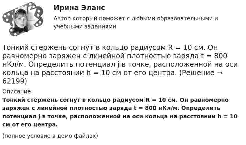     
            Описание
            Тонкий стержень согнут в кольцо радиусом R = 10 см. Он равномерно заряжен с линейной плотностью заряда t = 800 нКл/м. Определить потенциал j в точке, расположенной на оси кольца на расстоянии h = 10 см от его центра.(полное условие в демо-файлах)   
            
            
            Тонкий стержень согнут в кольцо радиусом R = 10 см. Он равномерно заряжен с линейной плотностью заряда  = 800 нКл/м. Определить потенциал  в точке, расположенной на оси кольца на расстоянии h = 10 см от его центра.Тонкий стержень согнут в кольцо радиусом R = 10 см. Он равномерно заряжен с линейной плотностью заряда t = 800 нКл/м. Определить потенциал j в точке, расположенной на оси кольца на расстоянии h = 10 см от его центра.Тонкое кольцо массой 10 г и радиусом R=8 см несет заряд, равномерно распределенный с линейной плотностью 10 нКл/м. Кольцо равномерно вращается с частотой n=15 с^(-1) относительно оси, перпендикулярной плоскости кольца и проходящей через ее центр.Тонкое кольцо несёт распределённый заряд Q = 0,2 мкКл. Определить напряжённость E электрического поля, создаваемого распределённым зарядом в точке A, равноудалённой от всех точек кольца на расстояние r = 20 см. Радиус кольца R = 10 см.Тонкое кольцо несет распределенный заряд Q = 0,2 мкКл. Определить напряженность Е электрического поля, создаваемого распределенным зарядом в точке А, равноудаленной от всех точек кольца на расстояние r = 20 см. Радиус кольца R = 10 см.Тонкое кольцо несёт распределённый заряд Q = 0,3 мкКл. Определить напряжённость E электрического поля, создаваемого распределённым зарядом в точке A, равноудалённой от всех точек кольца на расстояние r = 15 см. Радиус кольца R = 12 см.Тонкое кольцо радиуса 10 см, равномерно заряженное зарядом 1 нКл, вращается вокруг своей оси с угловой скоростью 100 рад/с. Найдите объемную плотность энергии магнитного поля в центре кольца.Тонкий стержень длиной l = 20 см несёт равномерно распределённый заряд t = 0,1 мкКл/м. Определить напряжённость E электрического поля, создаваемого распределённым зарядом в точке A, лежащей на оси стержня на расстоянии a = 20 см от его конца.Тонкий стержень длиной l = 20 см несёт равномерно распределённый заряд t = 0,1 мкКл/м. Определить напряжённость и потенциал электрического поля, создаваемого распределённым зарядом в точке A,Тонкий стержень длиной l = 20 см несёт равномерно распределённый заряд t = 1 мкКл/м. Определить напряжённость E и потенциал j электрического поля, создаваемого этим стержнем в точке A, лежащей на оси стержня на расстоянии b = 10 см от его конца.Тонкий стержень длиной L = 20 см несёт равномерный заряд с линейной плотностью t = 10-9 Кл/м. На расстоянии r0 = 10 см от стержня находится заряд q1 = 1 нКл. Заряд равноудалён от концов стержня. Тонкий стержень длиной L = 25 см несёт равномерно распределённый заряд с линейной плотностью t = 100 нКл/м. Найти потенциал поля в точке, находящейся на расстоянии r0 = 10 см от конца стержня на продолжении его оси.Тонкий стержень длиной l = 40 см и массой m = 0,6 кг вращается вокруг своей оси,  проходящей через середину стержня, перпендикулярно его длине. Уравнение вращения  стержня. Определите вращающий момент М  в момент времени t = 2 с .Тонкий стержень длиной l = 40 см и массой m = 0,6 кг вращается около оси, проходящей через середину стержня перпендикулярно его длине. Уравнение вращения стержня  j = At + Bt3,