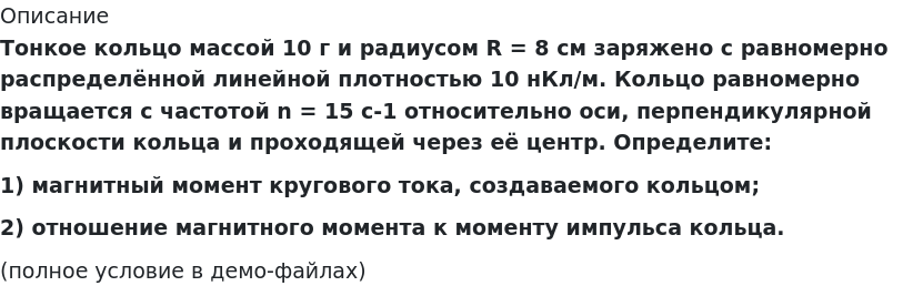       
            Описание
             Тонкое кольцо массой 10 г и радиусом R = 8 см заряжено с равномерно распределённой линейной плотностью 10 нКл/м. Кольцо равномерно вращается с частотой n = 15 с-1 относительно оси, перпендикулярной плоскости кольца и проходящей через её центр. Определите:1) магнитный момент кругового тока, создаваемого кольцом;2) отношение магнитного момента к моменту импульса кольца.(полное условие в демо-файлах)   