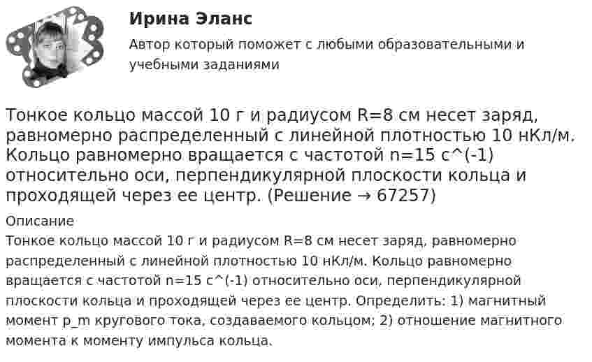      
            Описание
            Тонкое кольцо массой 10 г и радиусом R=8 см несет заряд, равномерно распределенный с линейной плотностью 10 нКл/м. Кольцо равномерно вращается с частотой n=15 с^(-1) относительно оси, перпендикулярной плоскости кольца и проходящей через ее центр. Определить: 1) магнитный момент p_m кругового тока, создаваемого кольцом; 2) отношение магнитного момента к моменту импульса кольца.   
            
            
            Тонкий стержень согнут в кольцо радиусом R = 10 см. Он равномерно заряжен с линейной плотностью заряда t = 800 нКл/м. Определить потенциал j в точке, расположенной на оси кольца на расстоянии h = 10 см от его центра.Тонкое кольцо массой 10 г и радиусом R=8 см несет заряд, равномерно распределенный с линейной плотностью 10 нКл/м. Кольцо равномерно вращается с частотой n=15 с^(-1) относительно оси, перпендикулярной плоскости кольца и проходящей через ее центр.Тонкое кольцо несёт распределённый заряд Q = 0,2 мкКл. Определить напряжённость E электрического поля, создаваемого распределённым зарядом в точке A, равноудалённой от всех точек кольца на расстояние r = 20 см. Радиус кольца R = 10 см.Тонкое кольцо несет распределенный заряд Q = 0,2 мкКл. Определить напряженность Е электрического поля, создаваемого распределенным зарядом в точке А, равноудаленной от всех точек кольца на расстояние r = 20 см. Радиус кольца R = 10 см.Тонкое кольцо несёт распределённый заряд Q = 0,3 мкКл. Определить напряжённость E электрического поля, создаваемого распределённым зарядом в точке A, равноудалённой от всех точек кольца на расстояние r = 15 см. Радиус кольца R = 12 см.Тонкое кольцо радиуса 10 см, равномерно заряженное зарядом 1 нКл, вращается вокруг своей оси с угловой скоростью 100 рад/с. Найдите объемную плотность энергии магнитного поля в центре кольца.Тонкое кольцо радиуса R = 8 несёт заряд, равномерно распределённый с линейной плотностью t = 10-8 Кл/м. Определить напряжённость электрического поля в точке, равноудалённой от всех точек кольца на расстояние r = 10 см.Тонкий стержень длиной l = 20 см несёт равномерно распределённый заряд t = 0,1 мкКл/м. Определить напряжённость и потенциал электрического поля, создаваемого распределённым зарядом в точке A,Тонкий стержень длиной l = 20 см несёт равномерно распределённый заряд t = 1 мкКл/м. Определить напряжённость E и потенциал j электрического поля, создаваемого этим стержнем в точке A, лежащей на оси стержня на расстоянии b = 10 см от его конца.Тонкий стержень длиной L = 20 см несёт равномерный заряд с линейной плотностью t = 10-9 Кл/м. На расстоянии r0 = 10 см от стержня находится заряд q1 = 1 нКл. Заряд равноудалён от концов стержня. Тонкий стержень длиной L = 25 см несёт равномерно распределённый заряд с линейной плотностью t = 100 нКл/м. Найти потенциал поля в точке, находящейся на расстоянии r0 = 10 см от конца стержня на продолжении его оси.Тонкий стержень длиной l = 40 см и массой m = 0,6 кг вращается вокруг своей оси,  проходящей через середину стержня, перпендикулярно его длине. Уравнение вращения  стержня. Определите вращающий момент М  в момент времени t = 2 с .Тонкий стержень длиной l = 40 см и массой m = 0,6 кг вращается около оси, проходящей через середину стержня перпендикулярно его длине. Уравнение вращения стержня  j = At + Bt3,Тонкий стержень длины l = 1,00 м и массы m = 0,600 кг может вращаться без трения вокруг перпендикулярной к нему горизонтальной оси, отстоящей от центра стержня на расстояние a = 0,100 м. Стержень приводится в горизонтальное положение ...