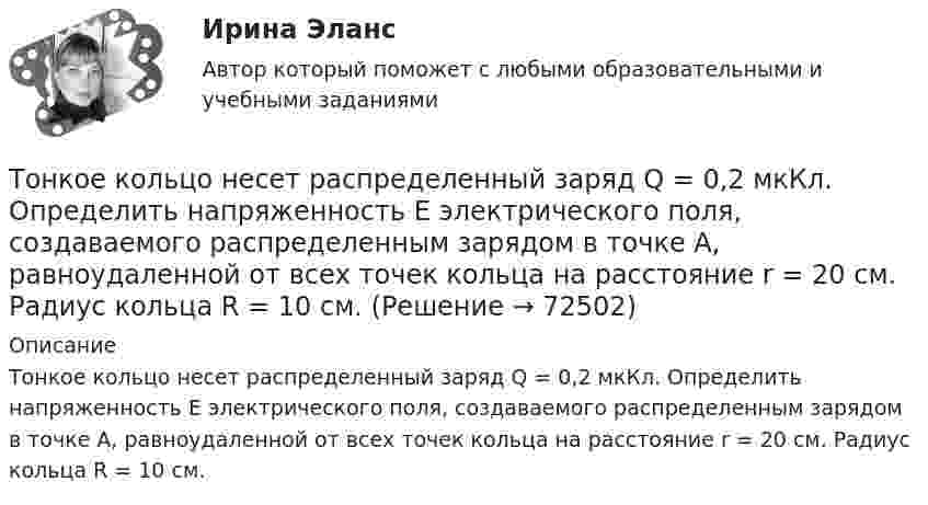      
            Описание
            Тонкое кольцо несет распределенный заряд Q = 0,2 мкКл. Определить напряженность Е электрического поля, создаваемого распределенным зарядом в точке А, равноудаленной от всех точек кольца на расстояние r = 20 см. Радиус кольца R = 10 см.   
            
            
            Тонкое кольцо несёт распределённый заряд Q = 0,2 мкКл. Определить напряжённость E электрического поля, создаваемого распределённым зарядом в точке A, равноудалённой от всех точек кольца на расстояние r = 20 см. Радиус кольца R = 10 см.Тонкое кольцо несет распределенный заряд Q = 0,2 мкКл. Определить напряженность Е электрического поля, создаваемого распределенным зарядом в точке А, равноудаленной от всех точек кольца на расстояние r = 20 см. Радиус кольца R = 10 см.Тонкое кольцо несёт распределённый заряд Q = 0,3 мкКл. Определить напряжённость E электрического поля, создаваемого распределённым зарядом в точке A, равноудалённой от всех точек кольца на расстояние r = 15 см. Радиус кольца R = 12 см.Тонкое кольцо радиуса 10 см, равномерно заряженное зарядом 1 нКл, вращается вокруг своей оси с угловой скоростью 100 рад/с. Найдите объемную плотность энергии магнитного поля в центре кольца.Тонкое кольцо радиуса R = 8 несёт заряд, равномерно распределённый с линейной плотностью t = 10-8 Кл/м. Определить напряжённость электрического поля в точке, равноудалённой от всех точек кольца на расстояние r = 10 см.Тонкое кольцо радиусом R = 10 см несёт равномерно распределённый заряд q = 0,1 мкКл. На перпендикуляре к плоскости кольца, восстановленном из его середины, находится точечный заряд Q = 10 нКлТонкое кольцо радиусом R = 10 см несёт равномерно распределённый заряд Q = 0,1 мкКл. На перпендикуляре к плоскости кольца, восстановленном из его середины, находится точечный заряд Q1 = 10 нКл.Тонкий стержень длиной L = 20 см несёт равномерный заряд с линейной плотностью t = 10-9 Кл/м. На расстоянии r0 = 10 см от стержня находится заряд q1 = 1 нКл. Заряд равноудалён от концов стержня. Тонкий стержень длиной L = 25 см несёт равномерно распределённый заряд с линейной плотностью t = 100 нКл/м. Найти потенциал поля в точке, находящейся на расстоянии r0 = 10 см от конца стержня на продолжении его оси.Тонкий стержень длиной l = 40 см и массой m = 0,6 кг вращается вокруг своей оси,  проходящей через середину стержня, перпендикулярно его длине. Уравнение вращения  стержня. Определите вращающий момент М  в момент времени t = 2 с .Тонкий стержень длиной l = 40 см и массой m = 0,6 кг вращается около оси, проходящей через середину стержня перпендикулярно его длине. Уравнение вращения стержня  j = At + Bt3,Тонкий стержень длины l = 1,00 м и массы m = 0,600 кг может вращаться без трения вокруг перпендикулярной к нему горизонтальной оси, отстоящей от центра стержня на расстояние a = 0,100 м. Стержень приводится в горизонтальное положение ...Тонкий стержень согнут в кольцо радиусом R = 10 см. Он равномерно заряжен с линейной плотностью заряда  = 800 нКл/м. Определить потенциал  в точке, расположенной на оси кольца на расстоянии h = 10 см от его центра.Тонкий стержень согнут в кольцо радиусом R = 10 см. Он равномерно заряжен с линейной плотностью заряда t = 800 нКл/м. Определить потенциал j в точке, расположенной на оси кольца на расстоянии h = 10 см от его центра.