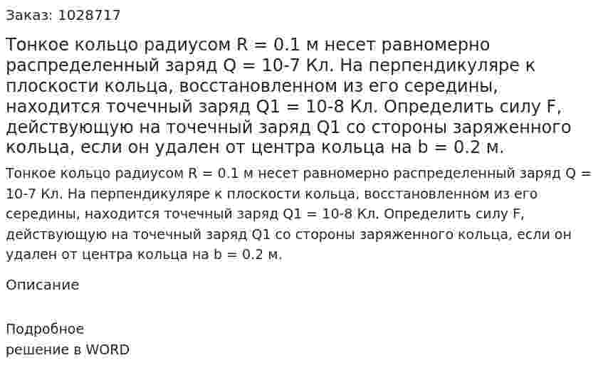 Тонкое кольцо радиусом R = 0.1 м несет равномерно распределенный заряд Q = 10-7 Кл. На перпендикуляре к плоскости кольца, восстановленном из его середины, находится точечный заряд  Q1 = 10-8 Кл. Определить силу F, действующую на точечный заряд Q1  со стороны заряженного кольца, если он удален от центра кольца на b = 0.2 м. 