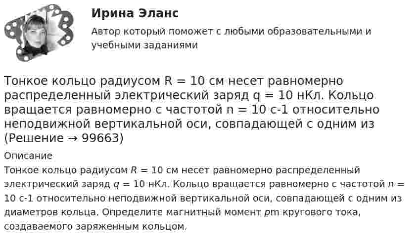      
            Описание
            Тонкое кольцо радиусом R = 10 см несет равномерно распределенный электрический заряд q = 10 нКл. Кольцо вращается равномерно с частотой n = 10 с-1 относительно неподвижной вертикальной оси, совпадающей с одним из диаметров кольца. Определите магнитный момент pm кругового тока, создаваемого заряженным кольцом.   
            
            
            Тонкое кольцо радиусом R = 10 см несет равномерно распределенный заряд Q = 80 нКл. Кольцо вращается с угловой скоростью = 50 рад/с относительно оси, совпадающей с одним из диаметров кольца. Найти магнитный момент рm, обусловленныйТонкое кольцо радиусом R = 10 см несет равномерно распределенный электрический заряд q = 10 нКл. Кольцо вращается равномерно с частотой n = 10 с-1 относительно неподвижной вертикальной оси, совпадающей с одним из Тонкое кольцо радиусом R = 10 см равномерно заряжено. Линейная плотность заряда t = 20 нКл/см. Определить силу F, действующую на точечный заряд q = 10 нКл, находящийся в точке, лежащей на перпендикуляре,Тонкое кольцо радиусом R = 8 см несёт заряд, равномерно распределённый с линейной плотностью t = 10 нКл/м. Какова напряжённость E электрического поля в точке, равноудалённой от всех точек кольца на расстояние r = 10 см?Тонкое кольцо радиусом R равномерно заряжено с линейной плотностью t. Определить потенциал в точке, находящейся на оси кольца на расстоянии h от центра.Тонкое полукольцо радиуса R = 20 см равномерно заряжено зарядом q = 2 мкКл. В центре кривизны полукольца находится точечный заряд q1 = 40 нКл. Определить силу взаимодействия полукольца и заряда.Тонкое полукольцо радиусом R = 10 см несёт равномерно распределённый заряд q1 = 0,2 мкКл. В центре кривизны полукольца находится точечный заряд q2 = 10 нКл. Найти силу взаимодействия точечного заряда и заряженного полукольца.Тонкое кольцо массой 10 г и радиусом R=8 см несет заряд, равномерно распределенный с линейной плотностью 10 нКл/м. Кольцо равномерно вращается с частотой n=15 с^(-1) относительно оси, перпендикулярной плоскости кольца и проходящей через ее центр.Тонкое кольцо несёт распределённый заряд Q = 0,2 мкКл. Определить напряжённость E электрического поля, создаваемого распределённым зарядом в точке A, равноудалённой от всех точек кольца на расстояние r = 20 см. Радиус кольца R = 10 см.Тонкое кольцо несет распределенный заряд Q = 0,2 мкКл. Определить напряженность Е электрического поля, создаваемого распределенным зарядом в точке А, равноудаленной от всех точек кольца на расстояние r = 20 см. Радиус кольца R = 10 см.Тонкое кольцо несёт распределённый заряд Q = 0,3 мкКл. Определить напряжённость E электрического поля, создаваемого распределённым зарядом в точке A, равноудалённой от всех точек кольца на расстояние r = 15 см. Радиус кольца R = 12 см.Тонкое кольцо радиуса 10 см, равномерно заряженное зарядом 1 нКл, вращается вокруг своей оси с угловой скоростью 100 рад/с. Найдите объемную плотность энергии магнитного поля в центре кольца.Тонкое кольцо радиуса R = 8 несёт заряд, равномерно распределённый с линейной плотностью t = 10-8 Кл/м. Определить напряжённость электрического поля в точке, равноудалённой от всех точек кольца на расстояние r = 10 см.Тонкое кольцо радиусом R = 10 см несёт равномерно распределённый заряд q = 0,1 мкКл. На перпендикуляре к плоскости кольца, восстановленном из его середины, находится точечный заряд Q = 10 нКл