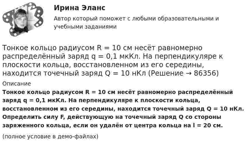     
            Описание
            Тонкое кольцо радиусом R = 10 см несёт равномерно распределённый заряд q = 0,1 мкКл. На перпендикуляре к плоскости кольца, восстановленном из его середины, находится точечный заряд Q = 10 нКл. Определить силу F, действующую на точечный заряд Q со стороны заряженного кольца, если он удалён от центра кольца на l = 20 см.(полное условие в демо-файлах)   
            
            
            Тонкое кольцо радиуса R = 8 несёт заряд, равномерно распределённый с линейной плотностью t = 10-8 Кл/м. Определить напряжённость электрического поля в точке, равноудалённой от всех точек кольца на расстояние r = 10 см.Тонкое кольцо радиусом R = 10 см несёт равномерно распределённый заряд q = 0,1 мкКл. На перпендикуляре к плоскости кольца, восстановленном из его середины, находится точечный заряд Q = 10 нКлТонкое кольцо радиусом R = 10 см несёт равномерно распределённый заряд Q = 0,1 мкКл. На перпендикуляре к плоскости кольца, восстановленном из его середины, находится точечный заряд Q1 = 10 нКл.Тонкое кольцо радиусом R = 10 см несет равномерно распределенный заряд Q = 80 нКл. Кольцо вращается с угловой скоростью = 50 рад/с относительно оси, совпадающей с одним из диаметров кольца. Найти магнитный момент рm, обусловленныйТонкое кольцо радиусом R = 10 см несет равномерно распределенный электрический заряд q = 10 нКл. Кольцо вращается равномерно с частотой n = 10 с-1 относительно неподвижной вертикальной оси, совпадающей с одним из Тонкое кольцо радиусом R = 10 см равномерно заряжено. Линейная плотность заряда t = 20 нКл/см. Определить силу F, действующую на точечный заряд q = 10 нКл, находящийся в точке, лежащей на перпендикуляре,Тонкое кольцо радиусом R = 8 см несёт заряд, равномерно распределённый с линейной плотностью t = 10 нКл/м. Какова напряжённость E электрического поля в точке, равноудалённой от всех точек кольца на расстояние r = 10 см?Тонкий стержень длины l = 1,00 м и массы m = 0,600 кг может вращаться без трения вокруг перпендикулярной к нему горизонтальной оси, отстоящей от центра стержня на расстояние a = 0,100 м. Стержень приводится в горизонтальное положение ...Тонкий стержень согнут в кольцо радиусом R = 10 см. Он равномерно заряжен с линейной плотностью заряда  = 800 нКл/м. Определить потенциал  в точке, расположенной на оси кольца на расстоянии h = 10 см от его центра.Тонкий стержень согнут в кольцо радиусом R = 10 см. Он равномерно заряжен с линейной плотностью заряда t = 800 нКл/м. Определить потенциал j в точке, расположенной на оси кольца на расстоянии h = 10 см от его центра.Тонкое кольцо массой 10 г и радиусом R=8 см несет заряд, равномерно распределенный с линейной плотностью 10 нКл/м. Кольцо равномерно вращается с частотой n=15 с^(-1) относительно оси, перпендикулярной плоскости кольца и проходящей через ее центр.Тонкое кольцо несёт распределённый заряд Q = 0,2 мкКл. Определить напряжённость E электрического поля, создаваемого распределённым зарядом в точке A, равноудалённой от всех точек кольца на расстояние r = 20 см. Радиус кольца R = 10 см.Тонкое кольцо несет распределенный заряд Q = 0,2 мкКл. Определить напряженность Е электрического поля, создаваемого распределенным зарядом в точке А, равноудаленной от всех точек кольца на расстояние r = 20 см. Радиус кольца R = 10 см.Тонкое кольцо несёт распределённый заряд Q = 0,3 мкКл. Определить напряжённость E электрического поля, создаваемого распределённым зарядом в точке A, равноудалённой от всех точек кольца на расстояние r = 15 см. Радиус кольца R = 12 см.