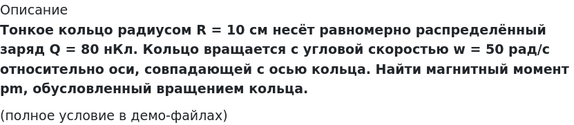       
            Описание
             Тонкое кольцо радиусом R = 10 см несёт равномерно распределённый заряд Q = 80 нКл. Кольцо вращается с угловой скоростью w = 50 рад/с относительно оси, совпадающей с осью кольца. Найти магнитный момент pm, обусловленный вращением кольца.(полное условие в демо-файлах)   