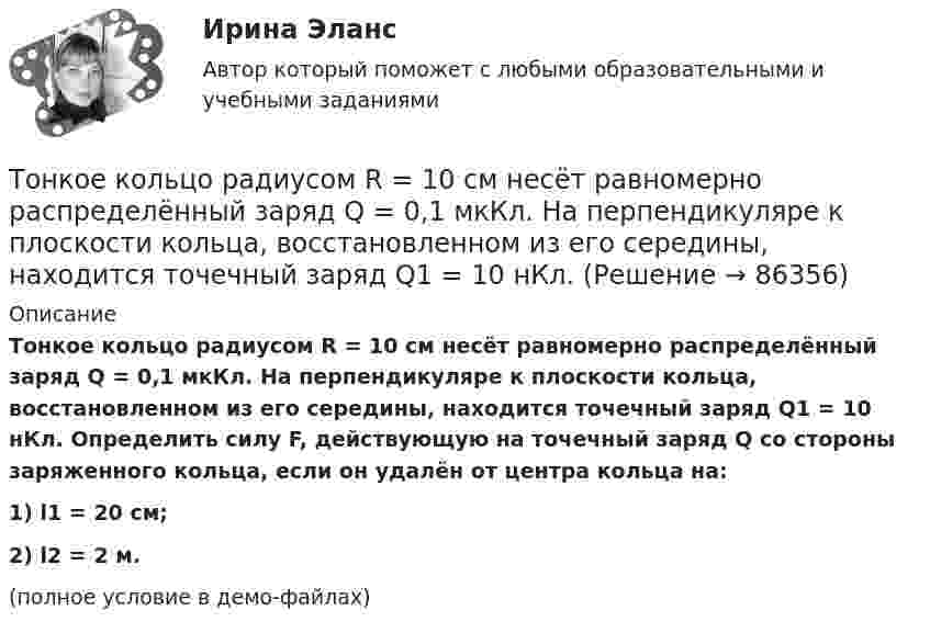     
            Описание
            Тонкое кольцо радиусом R = 10 см несёт равномерно распределённый заряд Q = 0,1 мкКл. На перпендикуляре к плоскости кольца, восстановленном из его середины, находится точечный заряд Q1 = 10 нКл. Определить силу F, действующую на точечный заряд Q со стороны заряженного кольца, если он удалён от центра кольца на:1) l1 = 20 см;2) l2 = 2 м.(полное условие в демо-файлах)   
            
            
            Тонкое кольцо радиусом R = 10 см несёт равномерно распределённый заряд q = 0,1 мкКл. На перпендикуляре к плоскости кольца, восстановленном из его середины, находится точечный заряд Q = 10 нКлТонкое кольцо радиусом R = 10 см несёт равномерно распределённый заряд Q = 0,1 мкКл. На перпендикуляре к плоскости кольца, восстановленном из его середины, находится точечный заряд Q1 = 10 нКл.Тонкое кольцо радиусом R = 10 см несет равномерно распределенный заряд Q = 80 нКл. Кольцо вращается с угловой скоростью = 50 рад/с относительно оси, совпадающей с одним из диаметров кольца. Найти магнитный момент рm, обусловленныйТонкое кольцо радиусом R = 10 см несет равномерно распределенный электрический заряд q = 10 нКл. Кольцо вращается равномерно с частотой n = 10 с-1 относительно неподвижной вертикальной оси, совпадающей с одним из Тонкое кольцо радиусом R = 10 см равномерно заряжено. Линейная плотность заряда t = 20 нКл/см. Определить силу F, действующую на точечный заряд q = 10 нКл, находящийся в точке, лежащей на перпендикуляре,Тонкое кольцо радиусом R = 8 см несёт заряд, равномерно распределённый с линейной плотностью t = 10 нКл/м. Какова напряжённость E электрического поля в точке, равноудалённой от всех точек кольца на расстояние r = 10 см?Тонкое кольцо радиусом R равномерно заряжено с линейной плотностью t. Определить потенциал в точке, находящейся на оси кольца на расстоянии h от центра.Тонкий стержень согнут в кольцо радиусом R = 10 см. Он равномерно заряжен с линейной плотностью заряда  = 800 нКл/м. Определить потенциал  в точке, расположенной на оси кольца на расстоянии h = 10 см от его центра.Тонкий стержень согнут в кольцо радиусом R = 10 см. Он равномерно заряжен с линейной плотностью заряда t = 800 нКл/м. Определить потенциал j в точке, расположенной на оси кольца на расстоянии h = 10 см от его центра.Тонкое кольцо массой 10 г и радиусом R=8 см несет заряд, равномерно распределенный с линейной плотностью 10 нКл/м. Кольцо равномерно вращается с частотой n=15 с^(-1) относительно оси, перпендикулярной плоскости кольца и проходящей через ее центр.Тонкое кольцо несёт распределённый заряд Q = 0,2 мкКл. Определить напряжённость E электрического поля, создаваемого распределённым зарядом в точке A, равноудалённой от всех точек кольца на расстояние r = 20 см. Радиус кольца R = 10 см.Тонкое кольцо несет распределенный заряд Q = 0,2 мкКл. Определить напряженность Е электрического поля, создаваемого распределенным зарядом в точке А, равноудаленной от всех точек кольца на расстояние r = 20 см. Радиус кольца R = 10 см.Тонкое кольцо несёт распределённый заряд Q = 0,3 мкКл. Определить напряжённость E электрического поля, создаваемого распределённым зарядом в точке A, равноудалённой от всех точек кольца на расстояние r = 15 см. Радиус кольца R = 12 см.Тонкое кольцо радиуса 10 см, равномерно заряженное зарядом 1 нКл, вращается вокруг своей оси с угловой скоростью 100 рад/с. Найдите объемную плотность энергии магнитного поля в центре кольца.