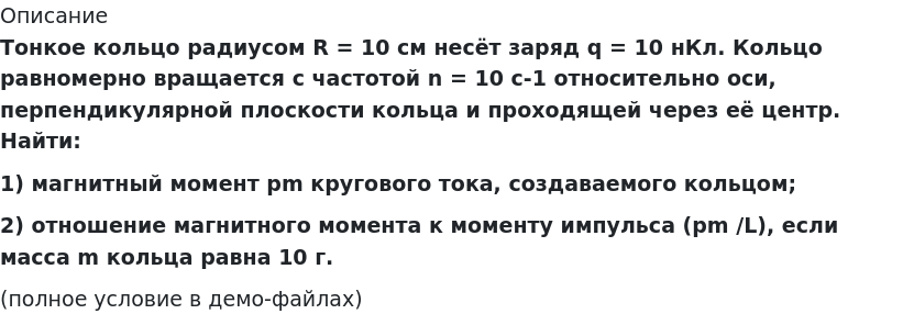       
            Описание
             Тонкое кольцо радиусом R = 10 см несёт заряд q = 10 нКл. Кольцо равномерно вращается с частотой n = 10 c-1 относительно оси, перпендикулярной плоскости кольца и проходящей через её центр. Найти:1) магнитный момент pm кругового тока, создаваемого кольцом;2) отношение магнитного момента к моменту импульса (pm /L), если масса m кольца равна 10 г.(полное условие в демо-файлах)   
